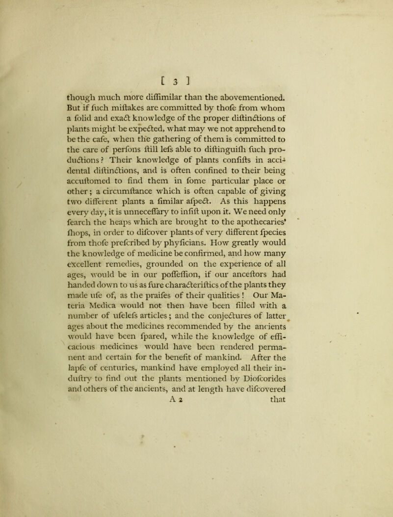 though much more diffimilar than the abovementioned. But if fuch miflakes are committed by thofe from whom a folid and exadt knowledge of the proper diflindtions of plants might be expedled, what may we not apprehend to be the cafe, when the gathering of them is committed to the care of perfons hill lefs able to diftinguifh fuch pro- ductions ? Their knowledge of plants confifls in acci-i dental diiiindlions, and is often confined to their being accuilomed to find them in fome particular place or other; a circumifance which is often capable of giving two different plants a fimilar afpedt. As this happens every day, it is unneceffary to infill upon it. We need only fearcli the heaps which are brought to the apothecaries* fhops, in order to difcover plants of very different fpecies from thofe prefcribed by phyficians. How greatly would the knowledge of medicine be confirmed, and how many excellent remedies, grounded on the experience of all ages, would be in our poffeffion, if our anceflors had handed down to us as fure charadteriflics of the plants they made ufe of, as the praifes of their qualities ! Our Ma- teria Medica would not then have been filled with a number of ufelefs articles; and the conjedlures of latter ages about the medicines recommended by the ancients would have been fpared, while the knowledge of effi- cacious medicines would have been rendered perma- nent and certain for the benefit of mankind. After the lapfe of centuries, mankind have employed all their in- dultry to find out the plants mentioned by Diofcorides and others of the ancients, and at length have difcovered A 2 that