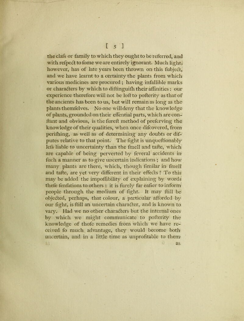 y t 5 ] the clafs or family to which they ought to be referred, and with refpedt to fome we are entirely ignorant. Much light, however, has of late years been thrown on this fubjedt, and we have learnt to a certainty the plants from which various medicines are procured ; having infallible marks or characters by which to diltinguifh their affinities : our experience therefore will not be loft to pofterity as that of the ancients has been to us, but will remain as long as the plants themfelves. No one will deny that the knowledge of plants, grounded on their effential parts, which are con- ftant and obvious, is the fureft method of preferving the knowledge of their qualities, when once difcovered, from perifhing, as well as of determining any doubts or dis- putes relative to that point. The fight is unqueftionably lefs liable to uncertainty than the fmell and tafte, which are capable of being perverted by feveral accidents in fuch a manner as to give uncertain indications ; and how many plants are there, which, though fimilar in fmell and talfe, are yet very different in their effeCts ! To this may be added the impoflibility of explaining by words thefe fenfations to others : it is furely far eafier to inform people through the medium of fight. It may ftill be objedted, perhaps, that colour, a particular afforded by our fight, is ftill an uncertain character, and is known to vary. Had we no other characters but the internal ones by which we might communicate to pofterity the knowledge of thofe remedies from which we have re- ceived fo much advantage, they would become both uncertain, and in a little time as unprofitable to them' as.