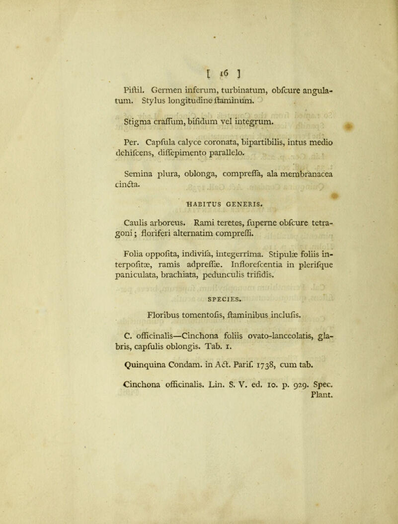 Piffil. Germen inferum, turbinatum, obfcure angula- tum. Stylus longitudine ftaminum. ^ r - • ~v - r . . r * c r ... t Y. Stigma craffum, bifidum vel integrum. Per. Capfula calyce coronata, bipartibilis, intus medio dehifcens, diffepimento parallelo. Semina plura, oblonga, compreffa, ala membranacea cinda. t HABITUS GENERIS. Caulis arboreus. Rami teretes, fuperne obfcure tetra- goni; floriferi alternatim comprefli. Folia oppofita, indivifa, integerrima. Stipulae foliis in- terpolitce, ramis adpreffae. Inflorefcentia in plerifque paniculata, brachiata, pedunculis trifidis. SPECIES. Floribus tomentofis, ftaminibus inclufis. C. officinalis—Cinchona foliis ovato-lanceolatis, gla- bris, capfulis oblongis. Tab. i. Quinquina Condam. in Ad. Parif. 1738, cum tab. Cinchona officinalis. Lin. S. V. ed. 10. p. 929. Spec. Plant.