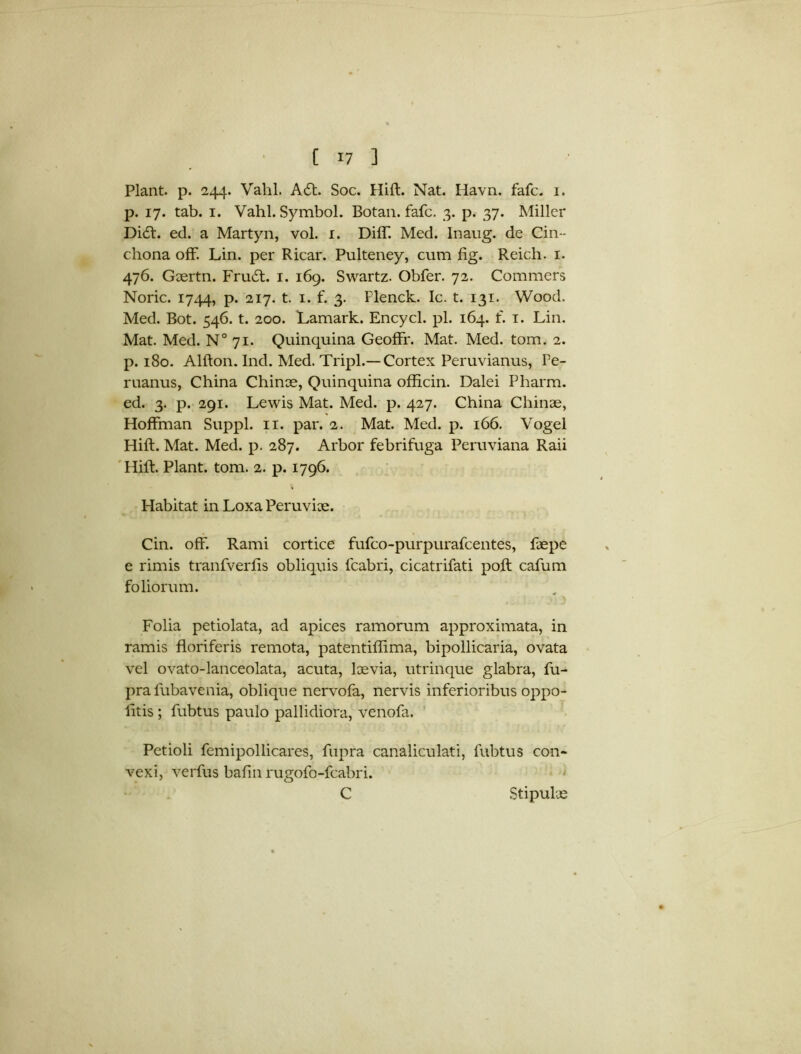 Plant, p. 244. Vahl. A6t. Soc. Hift. Nat. Havn. fafc. 1. p. 17. tab. 1. Vahl. Symbol. Botan. fafc. 3. p. 37. Miller Dicft. ed. a Martyn, vol. 1. Diff. Med. Inaug. de Cin- chona off. Lin. per Ricar. Pulteney, cum fig. Reich. 1. 476. Geertn. Fru£t. 1. 169. Swartz. Obfer. 72. Commers Noric. 1744, P* 2I7- t- I* f- 3- Plenck. Ic. t. 131. Wood. Med. Bot. 546. t. 200. Lamark. Encycl. pi. 164. f. 1. Lin. Mat. Med. N° 71. Quinquina Geoffr. Mat. Med. tom. 2. p. 180. Alfton. Ind. Med. Tripl.—Cortex Peruvianus, Pe- ruanus, China Chinee, Quinquina officin. Dalei Pharm. ed. 3. p. 291. Lewis Mat. Med. p. 427. China Chinee, Hoffman Suppl. 11. par. 2. Mat. Med. p. 166. Vogel Hift. Mat. Med. p. 287. Arbor febrifuga Peruviana Raii Hift. Plant, tom. 2. p. 1796. Habitat in Loxa Peruviee. Cin. off. Rami cortice fufeo-purpurafeentes, ftepe e rimis tranfverfis obliquis lcabri, cicatrifati poft cafum foliorum. Folia petiolata, ad apices ramorum approximata, in ramis floriferis remota, patentiflima, bipollicaria, ovata vel ovato-lanceolata, acuta, leevia, utrinque glabra, fu- pra fubavenia, oblique nervofa, nervis inferioribus oppo- litis ; fubtus paulo pallidiora, venofa. Petioli femipollicares, fupra canaliculati, fubtus con- vexi, verfus bafin rugofo-fcabri. C Stipulee