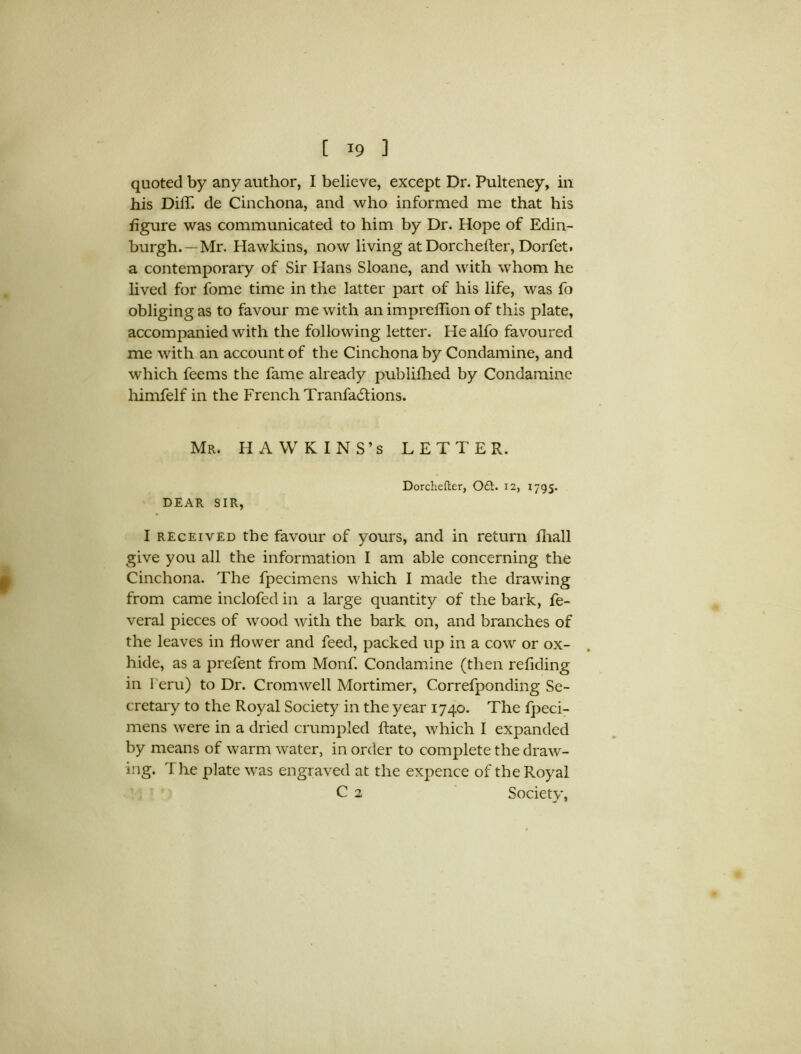 quoted by any author, I believe, except Dr. Pulteney, in his DilT. de Cinchona, and who informed me that his figure was communicated to him by Dr. Hope of Edin- burgh.—Mr. Hawkins, now living at Dorchefter, Dorfet. a contemporary of Sir Hans Sloane, and with whom he lived for fome time in the latter part of his life, was fo obliging as to favour me with an impreflion of this plate, accompanied with the following letter. He alfo favoured me with an account of the Cinchona by Condamine, and which feems the fame already publifhed by Condamine himfelf in the French Tranfadtions. Mr. HAWKINS’S LETTER. Dorchefter, Oft. 12, 1795. DEAR SIR, I received the favour of yours, and in return lhall give you all the information I am able concerning the Cinchona. The fpecimens which I made the drawing from came inclofed in a large quantity of the bark, fe- veral pieces of wood with the bark on, and branches of the leaves in flower and feed, packed up in a cow or ox- hide, as a prefent from Monf. Condamine (then refiding in l eru) to Dr. Cromwell Mortimer, Correfponding Se- cretary to the Royal Society in the year 1740. The fpeci- mens were in a dried crumpled ftate, which I expanded by means of warm water, in order to complete the draw- ing. The plate was engraved at the expence of the Royal C 2 Society,