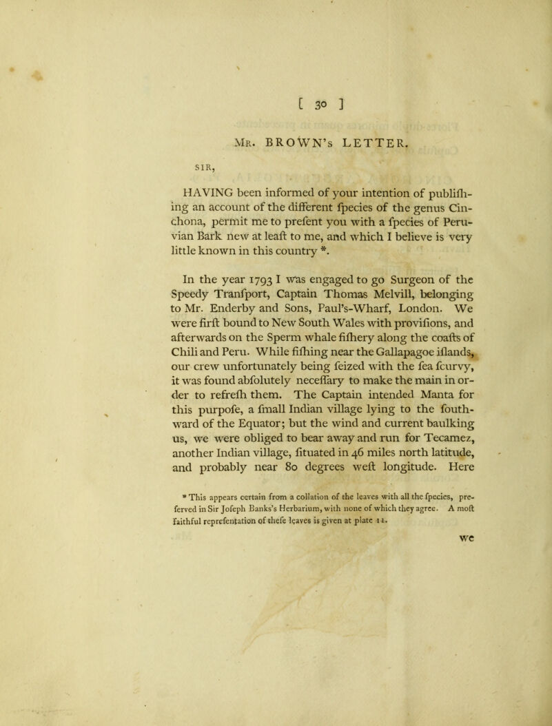 \ C 3° ] Mr. BROWN’S LETTER. SIR, HAVING been informed of your intention of publifh- ing an account of the different fpecies of the genus Cin- chona, permit me to prefent you with a fpecies of Peru- vian Bark new at leaft to me, and which I believe is very little known in this country *. In the year 1793 I was engaged to go Surgeon of the Speedy Tranfport, Captain Thomas Melvill, belonging to Mr. Enderby and Sons, Paul’s-Wharf, London. We were firft bound to New South Wales with provifions, and afterwards on the Sperm whale fifhery along the coafts of Chili and Peru. While fifhing near the Gallapagoe iflands, our crew unfortunately being feized with the fea fcurvy, it was found abfolutely neceffary to make the main in or- der to refrefh them. The Captain intended Manta for this purpofe, a fmall Indian village lying to the fouth- ward of the Equator; but the wind and current baulking us, we were obliged to bear away and run for Tecamez, another Indian village, fituated in 46 miles north latitude, and probably near 80 degrees weft longitude. Here * This appears certain from a collation of the leaves with all the fpecies, pre- ferved in Sir Jofeph Banks’s Herbarium, with none of which they agree. A molt faithful reprefentation of thefe l$ave6 is given at plate 11. we