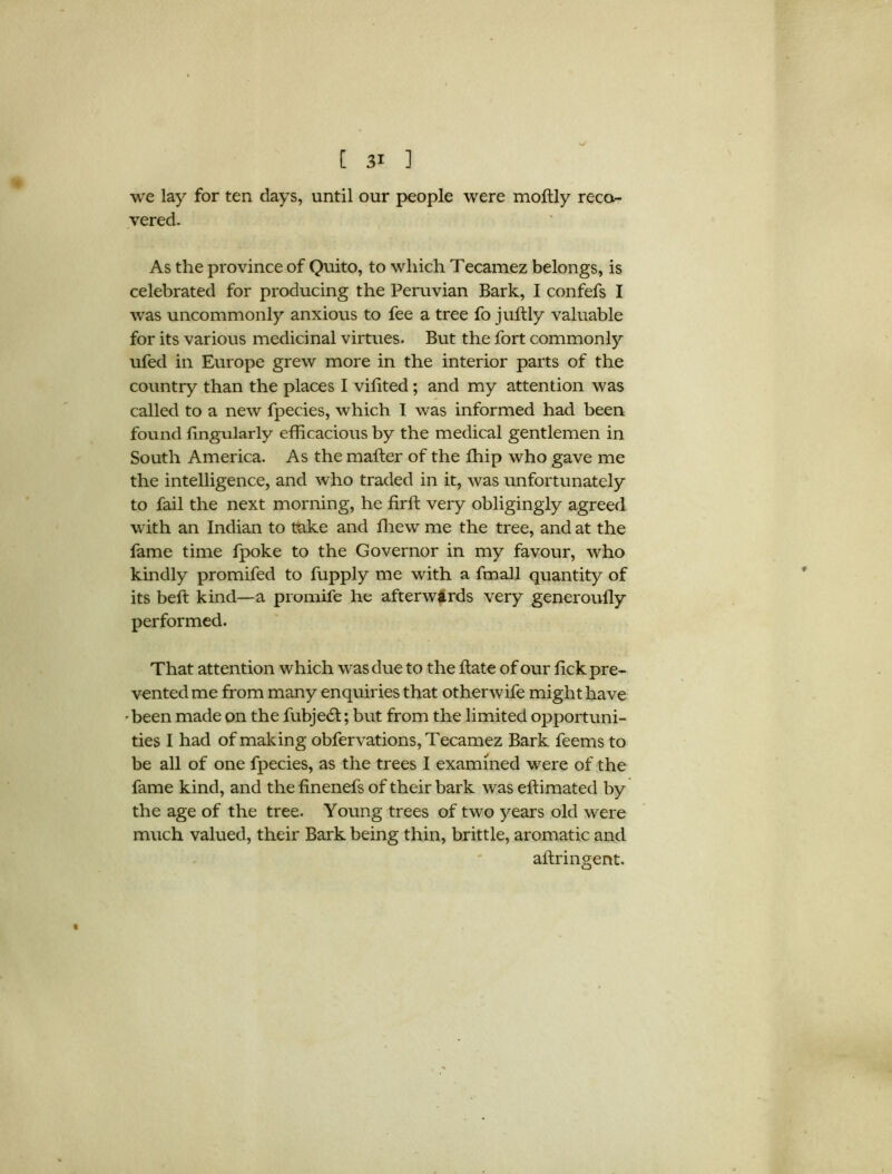 we lay for ten days, until our people were moftly reco- vered. As the province of Quito, to which Tecamez belongs, is celebrated for producing the Peruvian Bark, I confefs I was uncommonly anxious to fee a tree fo juftly valuable for its various medicinal virtues. But the fort commonly ufed in Europe grew more in the interior parts of the country than the places I vifited; and my attention was called to a new fpecies, which I was informed had been found Angularly efficacious by the medical gentlemen in South America. As the mailer of the ffiip who gave me the intelligence, and who traded in it, was unfortunately to fail the next morning, he firft very obligingly agreed with an Indian to take and fhew me the tree, and at the fame time fpoke to the Governor in my favour, who kindly promifed to fupply me with a fmall quantity of its belt kind—a promife he afterwards very generouily performed. That attention which was due to the hate of our lick pre- vented me from many enquiries that otherwife might have • been made on the fubjedt; but from the limited opportuni- ties I had of making obfervations,Tecamez Bark feems to be all of one fpecies, as the trees I examined were of the fame kind, and the finenefs of their bark was effimated by the age of the tree. Young trees of two years old were much valued, their Bark being thin, brittle, aromatic and aftringent. t