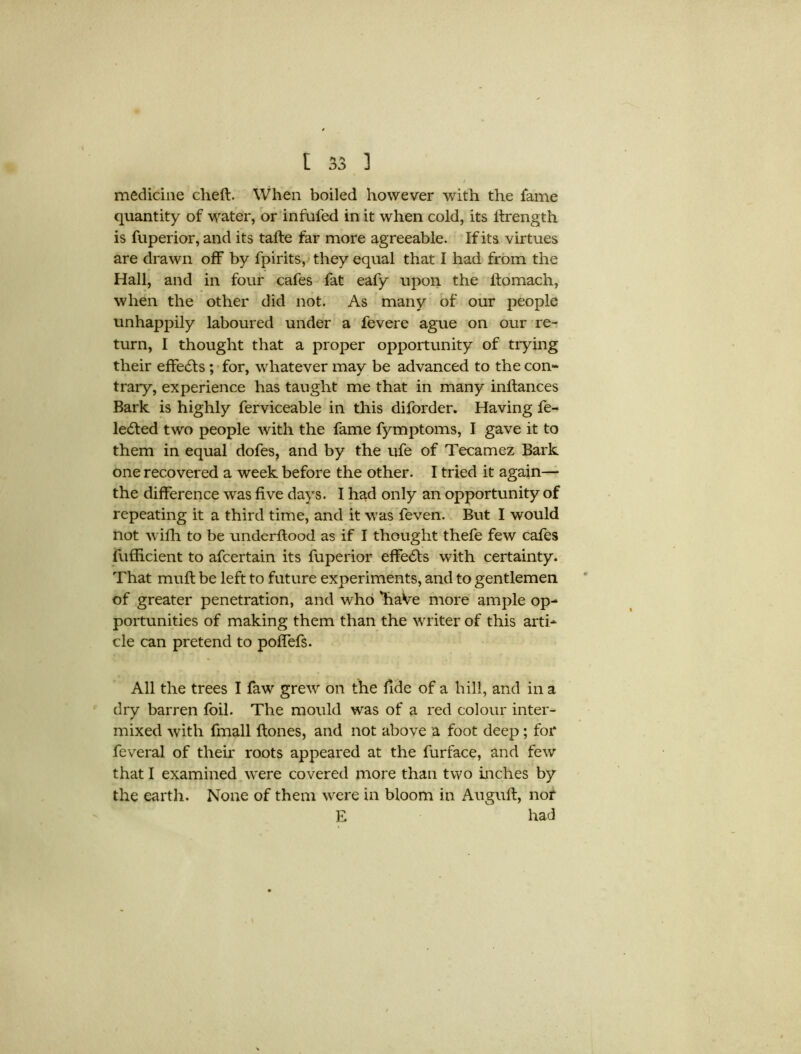 I medicine cheft. When boiled however with the fame quantity of water, or infufed in it when cold, its iirength is fuperior, and its tafte far more agreeable. If its virtues are drawn off by fpirits, they equal that I had from the Hall, and in four cafes fat eafy upon the ftomach, when the other did not. As many of our people unhappily laboured under a fevere ague on our re- turn, I thought that a proper opportunity of trying their effects ; for, whatever may be advanced to the con- trary, experience has taught me that in many inftances Bark is highly ferviceable in this diforder. Having fe- le£fed two people with the fame fymptoms, I gave it to them in equal dofes, and by the ufe of Tecamez Bark one recovered a week before the other. I tried it again— the difference was five days. I had only an opportunity of repeating it a third time, and it was feven. But I would not with to be underftood as if I thought thefe few cafes fufficient to afcertain its fuperior effects with certainty. That muff be left to future experiments, and to gentlemen of greater penetration, and who 'haVe more ample op- portunities of making them than the writer of this arti- cle can pretend to poffefs. All the trees I faw grew on the fide of a hill, and in a dry barren foil. The mould was of a red colour inter- mixed with fmall ftones, and not above a foot deep; for feveral of their roots appeared at the furface, and few that I examined were covered more than two inches by the earth. None of them were in bloom in Auguft, nor E had