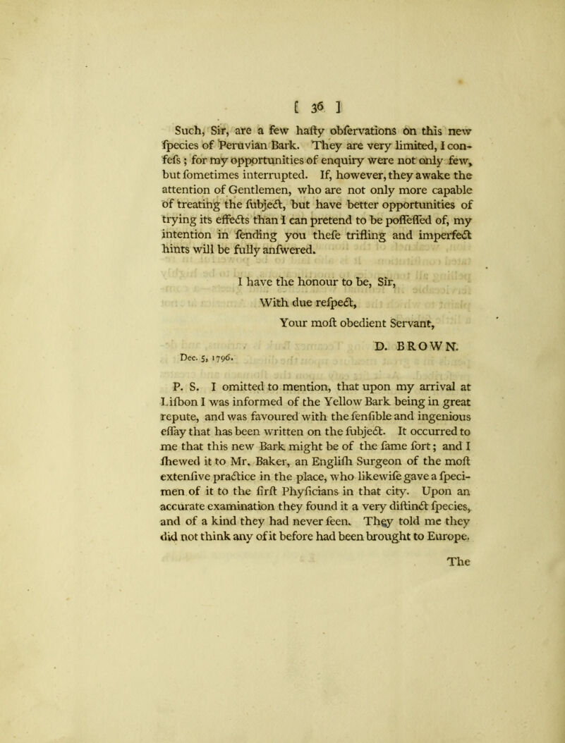 Such, Sir, are a few hafty obfervations on this new fpecies of Peruvian Bark. They are very limited, I con- fefs ; for my opportunities of enquiry were not only few, butfometimes interrupted. If, however, they awake the attention of Gentlemen, who are not only more capable of treating the fubjeft, but have better opportunities of trying its effects than I can pretend to be poflefled of, my intention in fending you thefe trifling and imperfect hints will be fully anfwered. I have the honour to be, Sir, With due refpedt, Your moft obedient Servant, D. BROWN. Dec. 5, 1796. P. S. I omitted to mention, that upon my arrival at Lifbon I was informed of the Yellow Bark being in great repute, and was favoured with the fenfible and ingenious eflay that has been written on the fubjedh It occurred to me that this new Bark might be of the fame fort; and I fhewed it to Mr. Baker, an Englifh Surgeon of the moft extenlive practice in the place, who likewife gave a fpeci- raen of it to the firft Phyftcians in that city. Upon an accurate examination they found it a very diftimft fpecies, and of a kind they had never feen. Th$y told me they did not think any of it before had been brought to Europe.