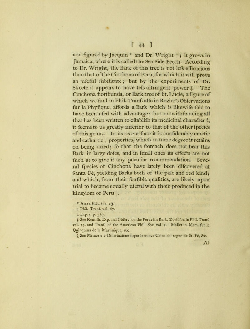 and figured by Jacquin * and Dr. Wright f ; it grows in Jamaica, where it is called the Sea Side Beech. According to Dr. Wright, the Bark of this tree is not lefs efficacious than that of the Cinchona of Peru, for which it will prove an ufeful fubftitute; but by the experiments of Dr. Skeete it appears to have lefs aftringent power X. The Cinchona floribunda, or Bark tree of St. Lucie, a figure of which we find in Phil. Tranf. alfo in Rozier’s Obfervations fur la Phyfique, affords a Bark which is like wife faid to have been ufed with advantage; but notwithlfanding all that has been written to eftablifh its medicinal character §, it feems to us greatly inferior to that of the other fpecies of this genus. In its recent ftate it is confiderably emetic and cathartic; properties, which in l'ome degree it retains on being dried; fo that the ftomach does not bear this Bark in large dofes, and in fmall ones its effe£ls are not fuch as to give it any peculiar recommendation. Seve- ral fpecies of Cinchona have lately been difcovered at Santa Fe, yielding Barks both of the pale and red kind; and which, from their fenfible qualities, are likely upon trial to become equally ufeful with thofe produced in the kingdom of Peru ||. * Amer. Pi£t. tab. 23. f Phil. Tranf. vol. 67. t Exper. p. 339. § See Kentilh. Exp. and Obferv. on the Peruvian Bark. Davidfon in Phil. Tranf. vol. 74. and Tranf. of the American Phil. Soc. vol. 2. Mallet in Mem. fur le Quinquina de la Martinique, &c. H See Memoria 0 Dilfertazione fopra lanuova China del regno de St. Fe, &c. At