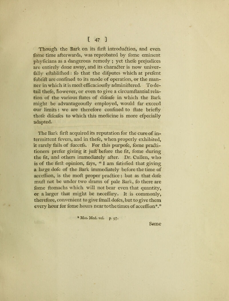 Though the Bark on its firft introduction, and even fome time afterwards, was reprobated by fome eminent phylicians as a dangerous remedy ; yet thefe prejudices are entirely done away, and its character is now univer- fally eftablifhed: fo that the difputes which at prefent fublift are confined to its mode of operation, or the man- ner in which it is moft efficacioufly adminiftered. To de- tail thefe, however, or even to give a circumftantial rela- tion of the various ftates of difeafe in which the Bark might be advantageoufly employed, would far exceed our limits: we are therefore confined to ftate briefly thofe difeafes to which this medicine is more efpecially adapted. The Bark firfl acquired its reputation for the cure of in- termittent fevers, and in thefe, when properly exhibited, it rarely fails of fuccefs. For this purpofe, fome practi- tioners prefer giving it juft before the fit, fome during the fit, and others immediately after. Dr. Cullen, who is of the flrft opinion, fays, “ I am fatisfied that giving a large dofe of the Bark immediately before the time of acceflion, is the moft proper practice: but as that dofe mult not be under two drams of pale Bark, fo there are fome ftomachs which will not bear even that quantity, or a larger that might be neceflary. It is commonly, therefore, convenient to give fmall dofes, but to give them every hour for fome hours near to the times of acceflion*.” * Mat. Med. vol. p. 97. Some