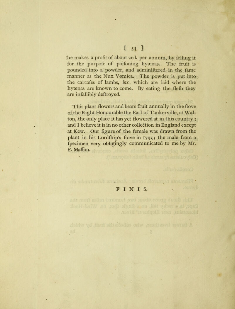 he makes a profit of about 201. per annum, by felling it for the purpofe of poifoning hyaenas. The fruit is pounded into a powder, and adminiftered in the fame manner as the Nux Vomica. The powder is put into the carcafes of lambs, &c. which are laid where the hyaenas are known to come. By eating the flefh they are infallibly deftroyed. This plant flowers and bears fruit annually in the ftove of the Right Honourable the Earl of Tankerville, at Wal- ton, the only place it has yet flowered at in this country; and I believe it is in no other collection in England except at Kew. Our figure of the female was drawn from the plant in his Lordfhip’s ftove in 179c,; the male from a fpecimen very obligingly communicated to me by Mr. F. Maffon. FINIS.
