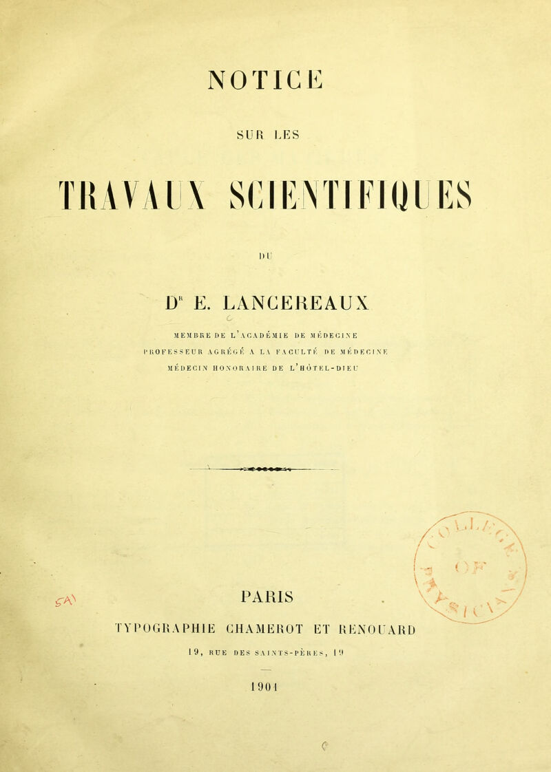 NOTICE SUR CES nu DK E. LANCEREAUX SI E SI 13 K E DE L ’ A C, A D É SI I E DE M É D E G1 N E 1’ H O F E S S E U R A G E É G É A L A F ACUL T É DE M É D E C I X E SI É U E C 1 X H O X O R A I R E DE l’hÙTEL-DIEU \ A ^ PARIS TYPOGRAPHIE CHAMEROT ET RENOUARD 19, RUE DES SAINTS-PERES, 19 1901 C