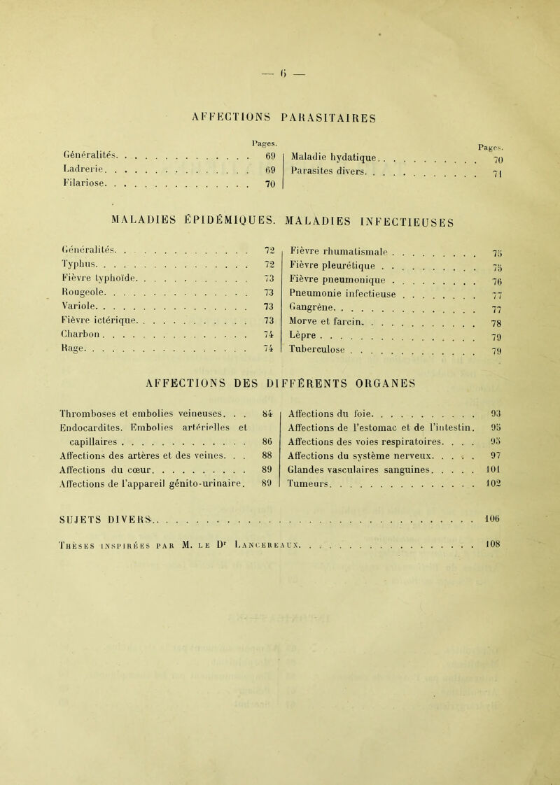 — 13 — AFFECTIONS PARASITAIRES Pages. Généralités 69 Ladrerie 69 Filariose 70 Pages. Maladie hydatique 70 Parasites divers 71 Généralités. . Typhus Fièvre typhoïde. Rougeole. . . . Variole Fièvre ictérique Charbon .... Rage 74 INFECTIEUSES Fièvre rhumatismale 75 Fièvre pleurétique . 73 Fièvre pneumonique 76 Pneumonie infectieuse 77 Gangrène 77 Morve et farcin, 78 Lèpre 79 Tuberculose 79 MALADIES ÉPIDÉMIQUES. MALADIES 72 72 73 73 73 73 DIFFÉRENTS ORGANES AFFECTIONS DES Thromboses et embolies veineuses. . . 64 Endocardites. Embolies artérielles et capillaires 86 Affections des artères et des veines. . . 88 Affections du cœur 89 Affections de l’appareil génito-urinaire. 89 Affections du foie 93 Affections de l’estomac et de l’intestin. 9b Affections des voies respiratoires. . . . 93 Affections du système nerveux 97 Glandes vasculaires sanguines 101 Tumeurs 102 SUJETS DIVERS- 106 Thèses inspirées par M. le Dr Lancereaux 108