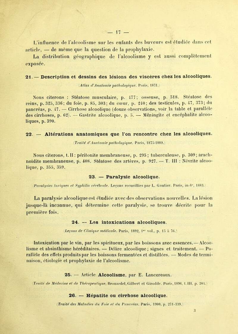 L’influence de l’alcoolisme sur les enfants des buveurs est étudiée dans cet article, — de même que la question de la prophylaxie. La distribution géographique de l’alcoolisme y est aussi complètement exposée. 21. — Description et dessins des lésions des viscères chez les alcooliques. (Atlas d’Anatomie pathologique. Paris, 1871.) Nous citerons : Stéatose musculaire, p. 477; osseuse, p. 518. Stéatose des reins, p. 325, 336; du foie, p. 85, 303; du cœur, p. 2-40; des testicules, p. 47, 373; du pancréas, p. 47. — Cirrhose alcoolique (douze observations, voir la table et parallèle des cirrhoses, p. 62). — Gastrite alcoolique, p. 5. — Méningite et encéphalite alcoo- liques, p. 390. 22. — Altérations anatomiques que l’on rencontre chez les alcooliques. (Traité d’Anatomie pathologique. Paris, 187.7-1889.) Nous citerons, t. II: péritonite membraneuse, p. 295; tuberculeuse, p. 309; arach- noïdite membraneuse, p. 408. Stéatose des artères, p. 927. — T. III : Névrite alcoo- lique, p. 355, 359. 23. — Paralysie alcoolique. {Paralysies toxiques et Syphilis cérébrale. Leçons recueillies par L. Gautier. Paris, in-8°, 1883.: La paralysie alcoolique est étudiée avec des observations nouvelles. La lésion jusque-là inconnue, qui détermine cette paralysie, se trouve décrite pour la première fois. 24. — Les intoxications alcooliques. (Leçons de Clinique médicale. Paris, 1892, 1 vol., p. 15 à 76.) Intoxication par le vin, par les spiritueux, par les boissons avec essences. — Alcoo- lisme et absinthisme héréditaires. — Délire alcoolique ; signes et traitement. — Pa- rallèle des effets produits par les boissons fermentées et distillées. — Modes de termi- naison, étiologie et prophylaxie de l’alcoolisme. 25. — Article Alcoolisme, par E. Lancereaux. Traité de Médecine et de Thérapeutique, Brouardel, Gilbert et Girod de. Paris,1896, 1. III. p. 201.) 26. — Hépatite ou cirrhose alcoolique. (Traité (les Maladies du Foie et du Pancréas. Paris, 1900, p. 271-339.) 3