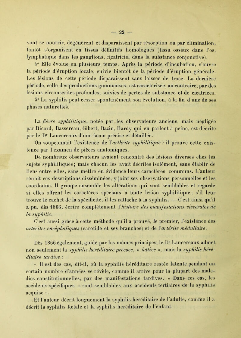 vant se nourrir, dégénèrent et disparaissent par résorption ou par élimination, tantôt s’organisent en tissus définitifs homologues (tissu osseux dans l’os, lymphatique dans les ganglions, cicatriciel dans la substance conjonctive). 4° Elle évolue en plusieurs temps. Après la période d’incubation, s’ouvre la période d’éruption locale, suivie bientôt de la période d’éruption générale. Les lésions de cette période disparaissent sans laisser de trace. La dernière période, celle des productions gommeuses, est caractérisée, au contraire, par des lésions circonscrites profondes, suivies de pertes de substance et de cicatrices. 5° La syphilis peut cesser spontanément son évolution, à la fin d'une de ses phases naturelles. La fièvre syphilitique, notée par les observateurs anciens, mais négligée par Ricord, Bassereau, Gibert, Bazin, Hardy qui en parlent à peine, est décrite par le D1' Lancereaux d’une façon précise et détaillée. On soupçonnait l’existence de Varthrite syphilitique : il prouve cette exis- tence par l’examen de pièces anatomiques. De nombreux observateurs avaient rencontré des lésions diverses chez les sujets syphilitiques; mais chacun les avait décrites isolément, sans établir de liens entre elles, sans mettre en évidence leurs caractères communs. L’auteur réunit ces descriptions disséminées, y joint ses observations personnelles et les coordonne. Il groupe ensemble les altérations qui sont semblables et regarde si elles offrent les caractères spéciaux à toute lésion syphilitique; s’il leur trouve le cachet de la spécificité, il les rattache à la syphilis. — C’est ainsi qu’il a pu, dès 1866, écrire complètement Y histoire des manifestations viscérales de la syphilis. C’est aussi grâce à cette méthode qu’il a prouvé, le premier, l’existence des artérites encéphaliques (carotide et ses branches) et de Yartérite médullaire. Dès 1866 également, guidé par les mêmes principes, le Dr Lancereaux admet non seulement la syphilis héréditaire précoce, « hâtive », mais la syphilis héré- ditaire tardive : « 11 est des cas, dit-il, où la syphilis héréditaire restée latente pendant un certain nombre d’années se révèle, comme il arrive pour la plupart des mala- dies constitutionnelles, par des manifestations tardives. » Dans ces cas, les accidents spécifiques « sont semblables aux accidents tertiaires-de la syphilis acquise ». Et l’auteur décrit longuement la syphilis héréditaire de l’adulte, comme il a décrit la syphilis fœtale et la syphilis héréditaire de l’enfant.