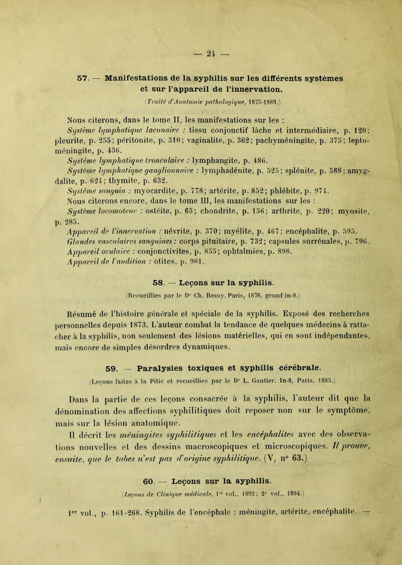 57. — Manifestations de la syphilis sur les dilférents systèmes et sur l’appareil de l’innervation. (Traité cl’Anatomie pathologique, 1875-1889.) Nous citerons, dans le tome II, les manifestations sur les : Système lymphatique lacunaire : tissu conjonctif lâche et intermédiaire, p. 120; pleurite, p. 255; péritonite, p. 310; vaginalile, p. 362; pachyméningite, p. 375; lepto- méningite, p. 436. Système lymphatique tronculaire : lymphangite, p. 486. Système lymphatique ganglionnaire : lymphadénite, p. 525; splénite, p. 588; amyg- dalite, p. 624; thymitc, p. 632. Système sanguin : myocardite, p. 778; artérite, p. 852; phlébite, p. 974. Nous citerons encore, dans le tome III, les manifestations sur les : Système locomoteur ; ostéite, p. 65; chondrite, p. 156; arthrite, p. 220; myosite, p. 285. Appareil de l'innervation : névrite, p. 370; myélite, p. 467; encéphalite, p. 595. Glandes vasculaires sanguines : corps pituitaire, p. 732; capsules surrénales, p. 796 . Appareil oculaire : conjonctivites, p. 855; ophtalmies, p. 898. Appareil de l'audition : otites, p. 981. 58. — Leçons sur la syphilis. (Recueillies par le Dr Ch. Remy. Paris, 1876, grand in-8.) Résumé de l’histoire générale et spéciale de la syphilis. Exposé des recherches personnelles depuis 1873. L’auteur combat la tendance de quelques médecins à ratta- cher à la syphilis, non seulement des lésions matérielles, qui en sont indépendantes, mais encore de simples désordres dynamiques. 59. — Paralysies toxiques et syphilis cérébrale. (Leçons faites à la Pitic et recueillies par le Dr L. Gautier. Tn-8, Paris, 1883.) Dans la partie de ces leçons consacrée à la syphilis, l’auteur dit que la dénomination des affections syphilitiques doit reposer non sur le symptôme, mais sur la lésion anatomique. Il décrit les méningites syphilitiques et les encéphalites avec des observa- tions nouvelles et des dessins macroscopiques et microscopiques. Il prouve, ensuite, que le tabes n'est pas d'origine syphilitique. (Y. n° 63.) 60. — Leçons sur la syphilis. (Leçons de Clinique médicale, 1 vol., 1892; 2e vol., 1894.) 1er vol., p. 161-268. Syphilis de l’encéphale : méningite, artérite, encéphalite. —