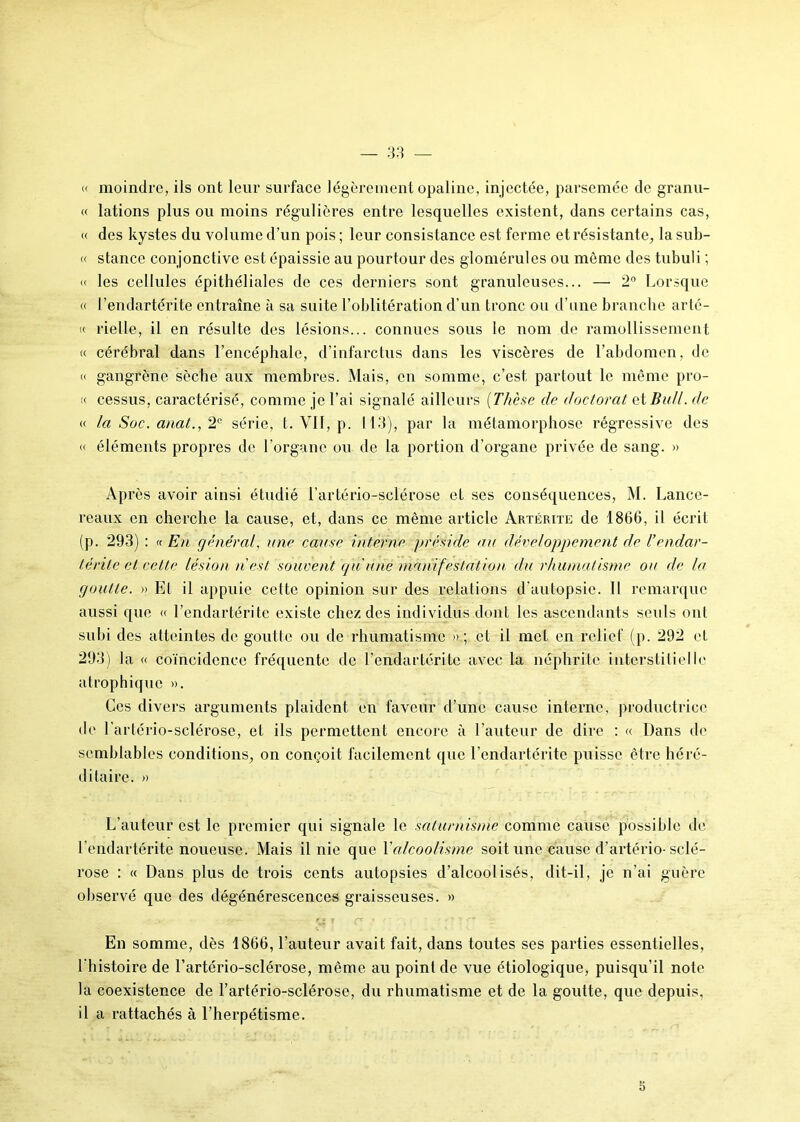 « moindre, ils ont leur surface légèrement opaline, injectée, parsemée de granu- « lations plus ou moins régulières entre lesquelles existent, dans certains cas, « des kystes du volume d’un pois ; leur consistance est ferme et résistante, la sub- « stance conjonctive est épaissie au pourtour des glomérules ou môme des tubuli ; « les cellules épithéliales de ces derniers sont granuleuses... — 2° Lorsque « l’endartérite entraîne à sa suite l’oblitération d’un tronc ou d’une branche arté- k rielle, il en résulte des lésions... connues sous le nom de ramollissement « cérébral dans l’encéphale, d’infarctus dans les viscères de l’abdomen, de « gangrène sèche aux membres. Mais, en somme, c’est partout le même pro- « cessus, caractérisé, comme je l’ai signalé ailleurs (Thèse de doctorat et Bail, de « la Soc. anat., 2° série, t. VII, p. 113), par la métamorphose régressive des <( éléments propres de l’organe ou de la portion d’organe privée de sang. » Après avoir ainsi étudié l’artério-sclérose et ses conséquences, M. Lance- reaux en cherche la cause, et, dans ce même article Artérite de 1866, il écrit (p. 293) : « En général, une cause interne préside au développement de l’endar- térite et cette lésion n est souvent qu u/ié manifestation du rhumatisme ou de la goutte. » Et il appuie cette opinion sur des relations d’autopsie. Il remarque aussi que « l’endartérite existe chez des individus dont les ascendants seuls ont subi des atteintes de goutte ou de rhumatisme » ; et il met en relief (p. 292 et 293) la « coïncidence fréquente de l’endartérite avec la néphrite interstitielle atrophique ». Ces divers arguments plaident en faveur d’une cause interne, productrice • le l'artério-sclérose, et ils permettent encore à l’auteur de dire : « Dans de semblables conditions, on conçoit facilement que l’endartérite puisse être héré- ditaire. » L’auteur est le premier qui signale le saturnisme comme cause possible de l’endartérite noueuse. Mais il nie que Xalcoolisme soit une cause d’artério-sclé- rose : « Dans plus de trois cents autopsies d’alcoolisés, dit-il, je n’ai guère observé que des dégénérescences graisseuses. » a ? * ' * * En somme, dès 1866, l’auteur avait fait, dans toutes ses parties essentielles, l’histoire de l’artério-sclérose, même au point de vue étiologique, puisqu’il note la coexistence de l’artério-sclérose, du rhumatisme et de la goutte, que depuis, il a rattachés à l’herpétisme. 5