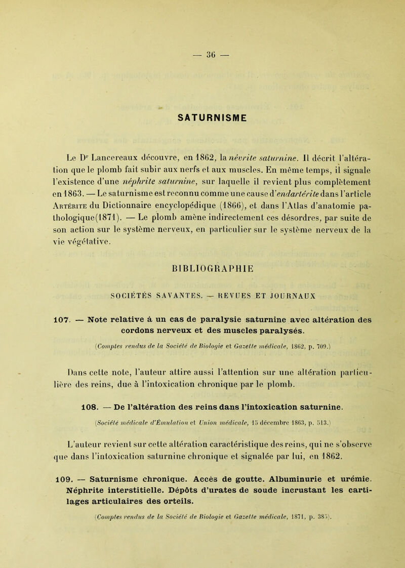 SATURNISME Le Dr Lancereaux découvre, en 1862, la névrite saturnine. Il décrit l’altéra- tion que le plomb fait subir aux nerfs et aux muscles. En même temps, il signale l’existence d’une néphrite saturnine, sur laquelle il revient plus complètement en 1863. — Le saturnisme est reconnu comme une cause d'endartérite dans l’article Artérite du Dictionnaire encyclopédique (1866), et dans l’Atlas d’anatomie pa- thologique(1871). — Le plomb amène indirectement ces désordres, par suite de son action sur le système nerveux, en particulier sur le système nerveux de la vie végétative. BIBLIOGRAPHIE SOCIÉTÉS SAVANTES. — REVUES ET JOURNAUX 107. — Note relative à un cas de paralysie saturnine avec altération des cordons nerveux et des muscles paralysés. (Comptes rendus cle la Société de Biologie et Gazette médicale, 1862, p. 709.) Dans cette note, l’auteur attire aussi l’attention sur une altération particu- lière des reins, due à l’intoxication chronique par le plomb. 108. — De l’altération des reins dans l’intoxication saturnine. (Société médicale d’Émulation et Union médicale, 13 décembre 1863, p. 313.) L’auteur revient sur cette altération caractéristique des reins, qui ne s’observe que dans l’intoxication saturnine chronique et signalée par lui, en 1862. 109. — Saturnisme chronique. Accès de goutte. Albuminurie et urémie. Néphrite interstitielle. Dépôts d’urates de soude incrustant les carti- lages articulaires des orteils. (Confies rendus de la Société de Biologie et Gazette médicale, 1871, p. 387).