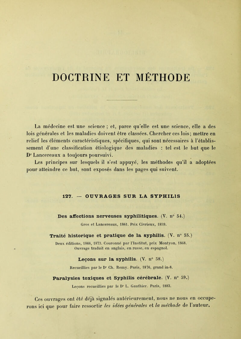 DOCTRINE ET MÉTHODE La médecine est une science ; et, parce qu’elle est une science, elle a des lois générales et les maladies doivent être classées. Chercher ces lois; mettre en relief les éléments caractéristiques, spécifiques, qui sont nécessaires à l’établis- sement d’une classification étiologique des maladies : tel est le but que le D1' Lancereaux a toujours poursuivi. Les principes sur lesquels il s’est appuyé, les méthodes qu’il a adoptées pour atteindre ce but, sont exposés dans les pages qui suivent. 127. — OUVRAGES SUR LA SYPHILIS Des affections nerveuses syphilitiques. (Y. n° 54.) Gros et Lancereaux, 1861. Prix Civrieux, 1869. Traité historique et pratique de la syphilis. (V. n° 55.) Deux éditions, 1866, 1873. Couronné par l’Institut, prix Montyon, 1868. Ouvrage traduit en anglais, en russe, en espagnol. Leçons sur la syphilis. (Y. n° 58.) Recueillies par le Dr Ch. Remy. Paris, 1876, grand in-8. Paralysies toxiques et Syphilis cérébrale. (V. n° 59.) Leçons recueillies par le Dr L. Gauthier. Paris, 1883. Ces ouvrages ont été déjà signalés antérieurement, nous ne nous en occupe- rons ici que pour faire ressortir les idées générales et la méthode de l’auteur.