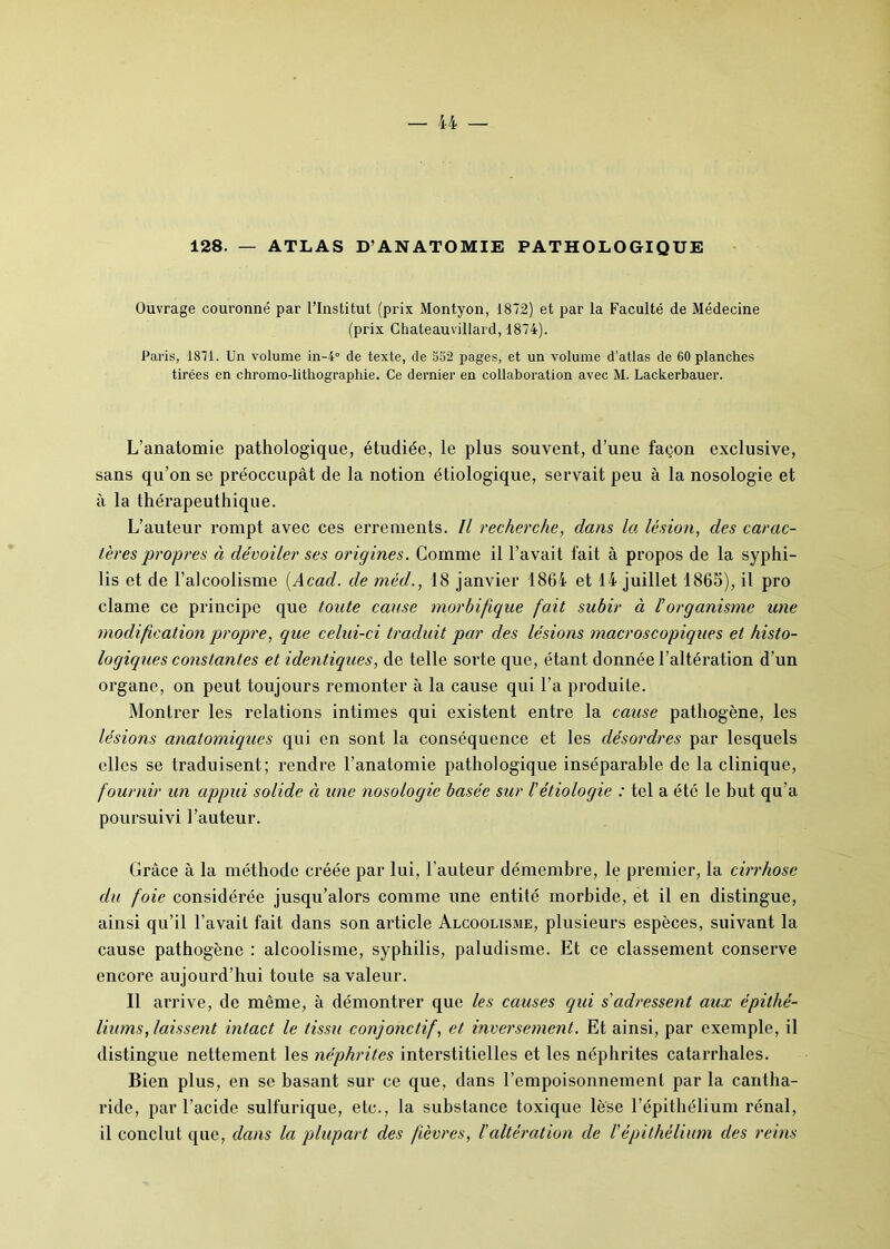 128. — ATLAS D’ANATOMIE PATHOLOGIQUE Ouvrage couronné par l’Institut (prix Montyon, 1872) et par la Faculté de Médecine (prix Chateauvillard, 1874). Paris, 1871. Un volume in-4° de texte, de 552 pages, et un volume d’atlas de 60 planches tirées en chromo-lithographie. Ce dernier en collaboration avec M. Lackerbauer. L’anatomie pathologique, étudiée, le plus souvent, d’une façon exclusive, sans qu’on se préoccupât de la notion étiologique, servait peu à la nosologie et à la thérapeuthique. L’auteur rompt avec ces errements. Il recherche, dans la lésion, des carac- tères propres à dévoiler ses origines. Comme il l’avait fait à propos de la syphi- lis et de l’alcoolisme [Acad, de méd., 18 janvier 1864 et 14 juillet 1863), il pro clame ce principe que toute cause morbifique fait subir à /’organisme une modification propre, que celui-ci traduit par des lésions macroscopiques et histo- logiques constantes et identiques, de telle sorte que, étant donnée l’altération d’un organe, on peut toujours remonter à la cause qui l’a produite. Montrer les relations intimes qui existent entre la cause pathogène, les lésions anatomiques qui en sont la conséquence et les désordres par lesquels elles se traduisent; rendre l’anatomie pathologique inséparable de la clinique, fournir un appui solide à une nosologie basée sur l'étiologie : tel a été le but qu’a poursuivi l’auteur. Grâce à la méthode créée par lui, l'auteur démembre, le premier, la cirrhose du foie considérée jusqu’alors comme une entité morbide, et il en distingue, ainsi qu’il l’avait fait dans son article Alcoolisme, plusieurs espèces, suivant la cause pathogène : alcoolisme, syphilis, paludisme. Et ce classement conserve encore aujourd’hui toute sa valeur. Il arrive, de même, à démontrer que les causes qui s'adressent aux épithé- liums, laissent intact le tissu conjonctif, et inversement. Et ainsi, par exemple, il distingue nettement les néphrites interstitielles et les néphrites catarrhales. Bien plus, en se basant sur ce que, dans l’empoisonnement par la cantha- ride, par l’acide sulfurique, etc., la substance toxique lèse l’épithélium rénal, il conclut que, dans la plupart des fièvres, /’altération de Vépithélium des reins