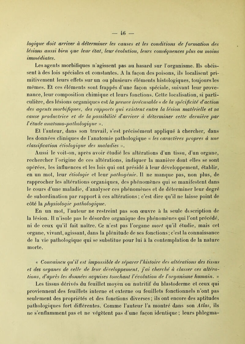 logique doit arriver à déterminer les causes et les conditions de formation des lésions aussi bien que leur état, leur évolution, leurs conséquences plus ou moins immédiates. Les agents morbifiques n’agissent pas au hasard sur l'organisme. Ils obéis- sent à des lois spéciales et constantes. A la façon des poisons, ils localisent pri- mitivement leurs effets sur un ou plusieurs éléments histologiques, toujours les mômes. Et ces éléments sont frappés d’une façon spéciale, suivant leur prove- nance, leur composition chimique et leurs fonctions. Cette localisation, si parti- culière, des lésions organiques est la preuve irrécusable « de la spécificité d'action des agents morbifiques, des rapports qui existent entre la lésion matérielle et sa cause productrice et de la possibilité d'arriver à déterminer cette dernière par l'étude anatomo-pathologique ». Et l’auteur, dans son travail, s’est précisément appliqué à chercher, dans les données cliniques de l’anatomie pathologique « les caractères propres à une classification étiologique des maladies ». Aussi le voit-on, après avoir étudié les altérations d’un tissu, d’un organe, rechercher l’origine de ces altérations, indiquer la manière dont elles se sont opérées, les influences et les lois qui ont présidé à leur développement, établir, en un mot, leur étiologie et leur pathogénie. Il ne manque pas, non plus, de rapprocher les altérations organiques, des phénomènes qui se manifestent dans le cours d’une maladie, d’analyser ces phénomènes et de déterminer leur degré de subordination par rapport à ces altérations ; c’est dire qu’il ne laisse point de côté la physiologie pathologique. En un mot, l’auteur ne restreint pas son œuvre à la seule description de la lésion. Il n’isole pas le désordre organique des phénomènes qui l’ont précédé, ni de ceux qu’il fait naître. Ce n’est pas l’organe mort qu’il étudie, mais cet organe, vivant, agissant, dans la plénitude de ses fonctions ; c’est la connaissance de la vie pathologique qui se substitue pour lui à la contemplation de la nature morte. « Convaincu qu'il est impossible de séparer l'histoire des altérations des tissus et des organes de celle de leur développement, j'ai cherché à classer ces altéra- tions, d'après les données acquises touchant l'évolution de l'organisme humain. » Les tissus dérivés du feuillet moyen ou nutritif du blastoderme et ceux qui proviennent des feuillets interne et externe ou feuillets fonctionnels n’ont pas seulement des propriétés et des fonctions diverses ; ils ont encore des aptitudes pathologiques fort différentes. Comme l’auteur l’a montré dans son Atlas, ils ne s’enflamment pas et ne végètent pas d’une façon identique ; leurs phlegma-