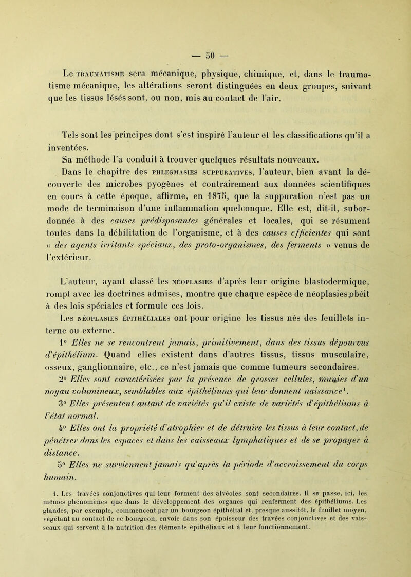 Le traumatisme sera mécanique, physique, chimique, et, dans le trauma- tisme mécanique, les altérations seront distinguées en deux groupes, suivant que les tissus lésés sont, ou non, mis au contact de l’air. Tels sont les'principes dont s’est inspiré l’auteur et les classifications qu’il a inventées. Sa méthode l’a conduit à trouver quelques résultats nouveaux. Dans le chapitre des phlegmasies suppuratives, l’auteur, bien avant la dé- couverte des microbes pyogènes et contrairement aux données scientifiques en cours à cette époque, affirme, en 187b, que la suppuration n’est pas un mode de terminaison d’une inflammation quelconque. Elle est, dit-il, subor- donnée à des causes prédisposantes générales et locales, qui se résument toutes dans la débilitation de l’organisme, et à des causes efficientes qui sont « des agents irritants spéciaux, des proto-organismes, des ferments » venus de l’extérieur. L’auteur, ayant classé les néoplasies d’après leur origine blastodermique, rompt avec les doctrines admises, montre que chaque espèce de néoplasiespbéit à des lois spéciales et formule ces lois. Les néoplasies épithéliales ont pour origine les tissus nés des feuillets in- terne ou externe. 1° Elles ne se rencontrent jamais, primitivement, clans des tissus dépourvus d'épithélium. Quand elles existent dans d’autres tissus, tissus musculaire, osseux, ganglionnaire, etc., ce n’est jamais que comme fumeurs secondaires. 2° Elles sont caractérisées par la présence de grosses cellules, munies d'un noyau volumineux, semblables aux épithéliums qui leur donnent naissance1. 3° Elles présentent autant de variétés qu'il existe de variétés d'épithéliums ci l’état normal. 4° Elles ont la propriété cl'atrophier et de détruire les tissus ci leur contact, de pénétrer clans les espaces et dans les vaisseaux lymphatiques et de se propager à distance. o° Elles ne surviennent jamais qu après la période d'accroissement du corps humain. 1. Les travées conjonctives qui leur forment des alvéoles sont secondaires. Il se passe, ici, les mêmes phénomènes que dans le développement des organes qui renferment des épithéliums. Les glandes, par exemple, commencent par un bourgeon épithélial et, presque aussitôt, le feuillet moyen, végétant au contact de ce bourgeon, envoie dans son épaisseur des travées conjonctives et des vais- seaux qui servent à la nutrition des éléments épithéliaux et à leur fonctionnement.