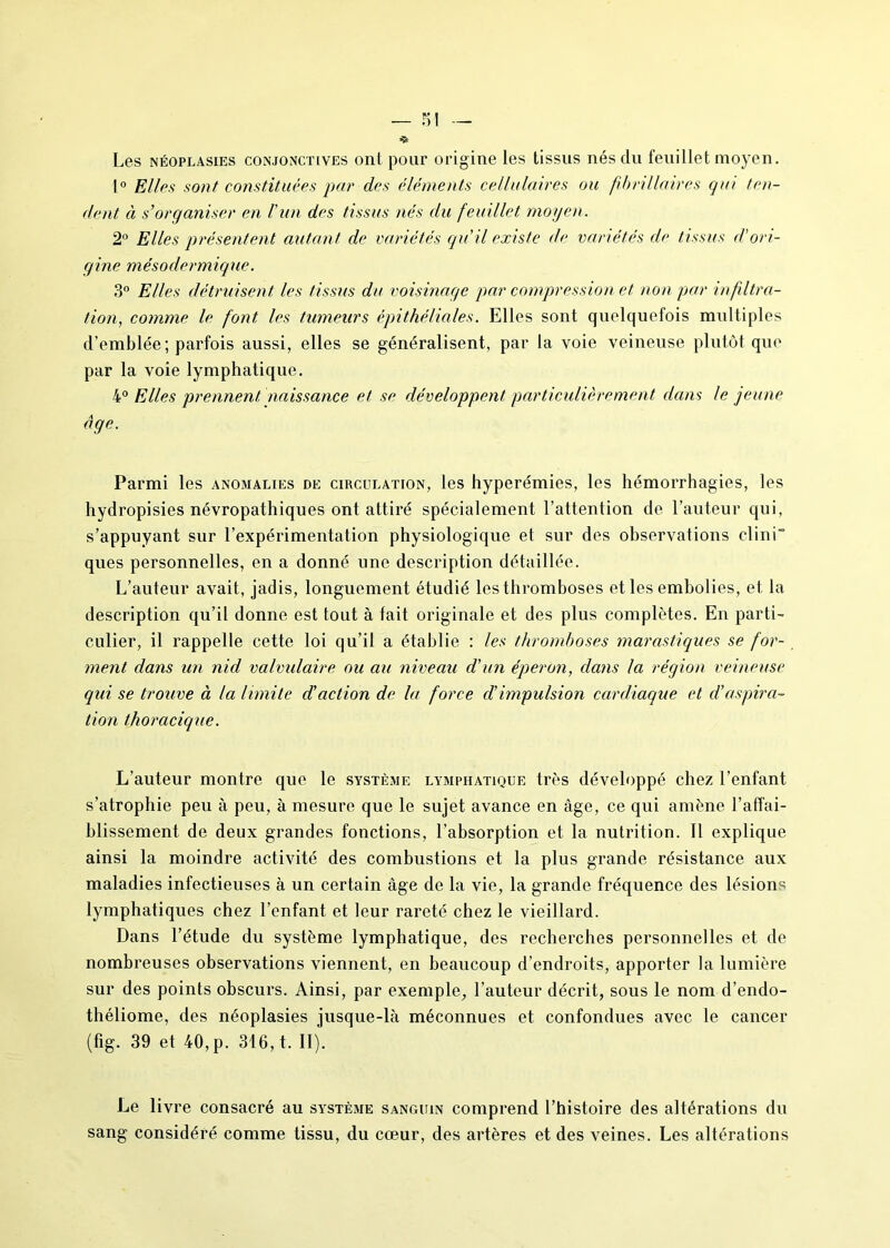 Les néoplasies conjonctives onl pour origine les tissus nés du feuillet moyen. 1° Elles sont constituées par des éléments cellulaires ou fibnllaires qui ten- dent à s’organiser en l’un des tissus nés du feuillet moyen. 2° Elles présentent autant de variétés qu’il existe de variétés de tissus d'ori- gine mésodermique. 3° Elles détruisent les tissus du voisinage par compression et non par infiltra- tion, comme le font les tumeurs épithéliales. Elles sont quelquefois multiples d’emblée; parfois aussi, elles se généralisent, par la voie veineuse plutôt que par la voie lymphatique. 4° Elles prennent naissance et se développent particulièrement dans le jeune âge. Parmi les anomalies de circulation, les hyperémies, les hémorrhagies, les hydropisies névropathiques ont attiré spécialement l’attention de l’auteur qui, s’appuyant sur l’expérimentation physiologique et sur des observations clini ques personnelles, en a donné une description détaillée. L’auteur avait, jadis, longuement étudié les thromboses et les embolies, et la description qu’il donne est tout à fait originale et des plus complètes. En parti- culier, il rappelle cette loi qu’il a établie : les thromboses marastiques se for- ment dans un nid valvulaire ou au niveau d’un éperon, clans la région veineuse qui se trouve à la limite d'action de la force d’impulsion cardiaque et d’aspira- tion thoracique. L’auteur montre que le système lymphatique très développé chez l’enfant s’atrophie peu à peu, à mesure que le sujet avance en âge, ce qui amène l’affai- blissement de deux grandes fonctions, l’absorption et la nutrition. Il explique ainsi la moindre activité des combustions et la plus grande résistance aux maladies infectieuses à un certain âge de la vie, la grande fréquence des lésions lymphatiques chez l’enfant et leur rareté chez le vieillard. Dans l’étude du système lymphatique, des recherches personnelles et de nombreuses observations viennent, en beaucoup d’endroits, apporter la lumière sur des points obscurs. Ainsi, par exemple, l’auteur décrit, sous le nom d’endo- théliome, des néoplasies jusque-là méconnues et confondues avec le cancer (fig. 39 et 40, p. 316, t. II). Le livre consacré au système sanguin comprend l’histoire des altérations du sang considéré comme tissu, du cœur, des artères et des veines. Les altérations