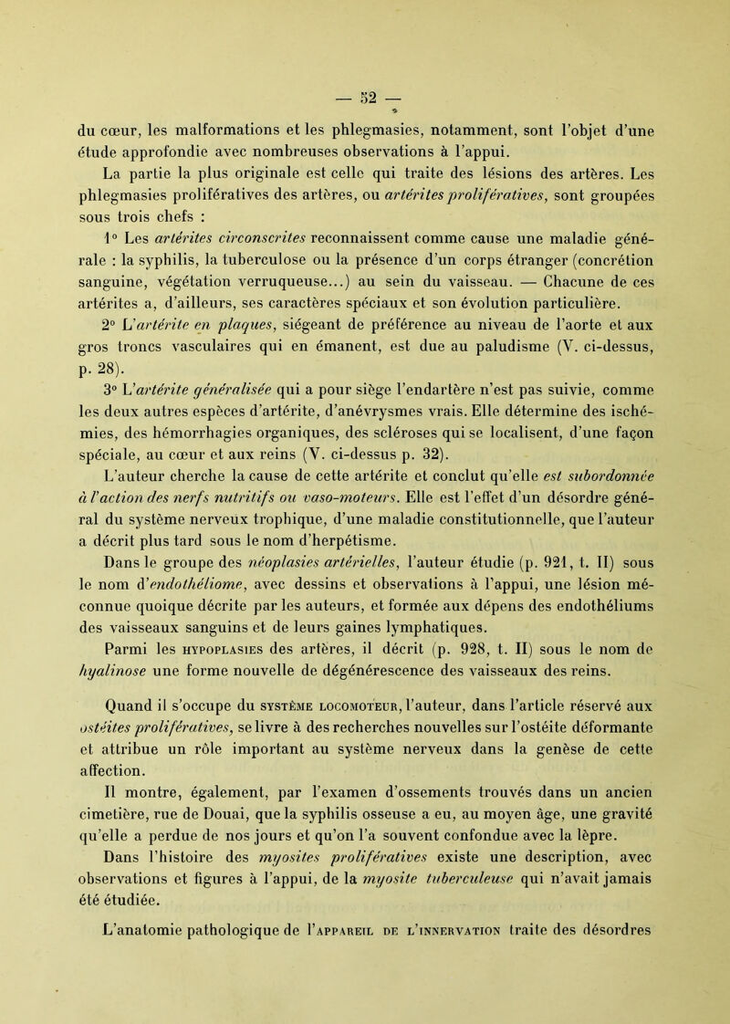 du cœur, les malformations et les phlegmasies, notamment, sont l’objet d’une étude approfondie avec nombreuses observations à l’appui. La partie la plus originale est celle qui traite des lésions des artères. Les phlegmasies prolifératives des artères, ou artéritesprolifératives, sont groupées sous trois chefs : 1° Les artérites circonscrites reconnaissent comme cause une maladie géné- rale : la syphilis, la tuberculose ou la présence d’un corps étranger (concrétion sanguine, végétation verruqueuse...) au sein du vaisseau. — Chacune de ces artérites a, d’ailleurs, ses caractères spéciaux et son évolution particulière. 2° L'artérite en plaques, siégeant de préférence au niveau de l’aorte et aux gros troncs vasculaires qui en émanent, est due au paludisme (Y. ci-dessus, p. 28). 3° L'artérite généralisée qui a pour siège l’endartère n’est pas suivie, comme les deux autres espèces d’artérite, d’anévrysmes vrais. Elle détermine des isché- mies, des hémorrhagies organiques, des scléroses qui se localisent, d’une façon spéciale, au cœur et aux reins (V. ci-dessus p. 32). L’auteur cherche la cause de cette artérite et conclut qu’elle est subordonnée à Taction des nerfs nutritifs ou vaso-moteurs. Elle est l’effet d’un désordre géné- ral du système nerveux trophique, d’une maladie constitutionnelle, que l’auteur a décrit plus tard sous le nom d’herpétisme. Dans le groupe des néoplasies artérielles, l’auteur étudie (p. 921, t. II) sous le nom d’endothéliome, avec dessins et observations à l’appui, une lésion mé- connue quoique décrite par les auteurs, et formée aux dépens des endothéliums des vaisseaux sanguins et de leurs gaines lymphatiques. Parmi les hypoplasies des artères, il décrit (p. 928, t. II) sous le nom de hyalinose une forme nouvelle de dégénérescence des vaisseaux des reins. Quand il s’occupe du système locomoteur, l’auteur, dans l’article réservé aux ostéites prolifératives, se livre à des recherches nouvelles sur l’ostéite déformante et attribue un rôle important au système nerveux dans la genèse de cette affection. Il montre, également, par l’examen d’ossements trouvés dans un ancien cimetière, rue de Douai, que la syphilis osseuse a eu, au moyen âge, une gravité qu’elle a perdue de nos jours et qu’on l’a souvent confondue avec la lèpre. Dans l’histoire des myosites prolifératives existe une description, avec observations et figures à l’appui, de la myosite tuberculeuse qui n’avait jamais été étudiée. L’anatomie pathologique de I’apparetl de l’innervation traite des désordres