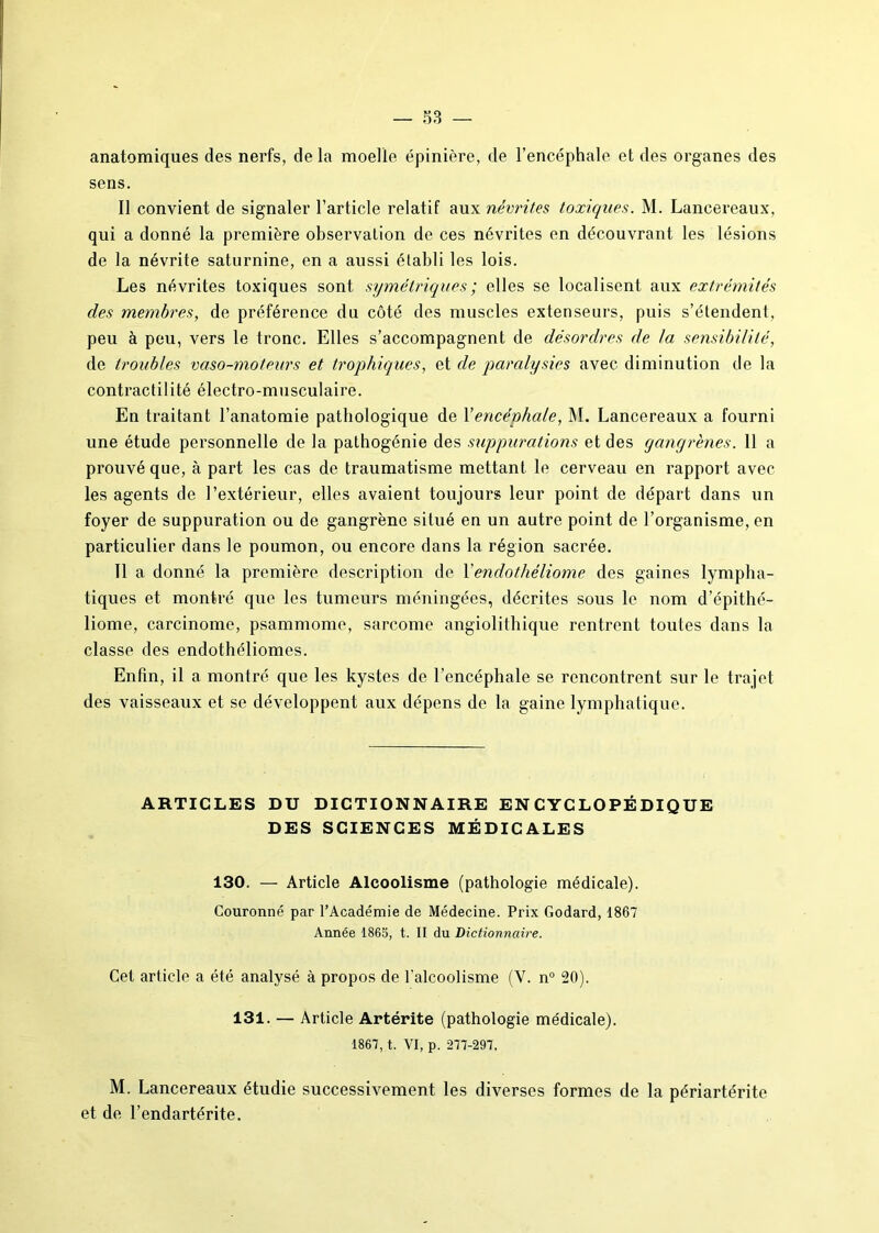 anatomiques des nerfs, de la moelle épinière, de l’encéphale et des organes des sens. Il convient de signaler l’article relatif aux névrites toxiques. M. Lancereaux, qui a donné la première observation de ces névrites en découvrant les lésions de la névrite saturnine, en a aussi établi les lois. Les névrites toxiques sont symétriques ; elles se localisent aux extrémités des membres, de préférence du côté des muscles extenseurs, puis s’étendent, peu à peu, vers le tronc. Elles s’accompagnent de désordres de la sensibilité, de troubles vaso-moteurs et trophiques, et de paralysies avec diminution de la contractilité électro-musculaire. En traitant l’anatomie pathologique de Yencéphale, M. Lancereaux a fourni une étude personnelle de la pathogénie des suppurations et des gangrènes. 11 a prouvé que, à part les cas de traumatisme mettant le cerveau en rapport avec les agents de l’extérieur, elles avaient toujours leur point de départ dans un foyer de suppuration ou de gangrène situé en un autre point de l’organisme, en particulier dans le poumon, ou encore dans la région sacrée. Il a donné la première description de Yendothéliome des gaines lympha- tiques et montré que les tumeurs méningées, décrites sous le nom d’épithé- liome, carcinome, psammome, sarcome angiolithique rentrent toutes dans la classe des endothéliomes. Enfin, il a montré que les kystes de l’encéphale se rencontrent sur le trajet des vaisseaux et se développent aux dépens de la gaine lymphatique. ARTICLES DU DICTIONNAIRE ENCYCLOPÉDIQUE DES SCIENCES MÉDICALES 130. — Article Alcoolisme (pathologie médicale). Couronné par l’Académie de Médecine. Prix Godard, 1867 Année 1865, t. II du Dictionnaire. Cet article a été analysé à propos de l’alcoolisme (Y. n° 20). 131. — Article Artérite (pathologie médicale). 1867, t. VI, p. 277-297. M. Lancereaux étudie successivement les diverses formes de la périartérite et de l’endartérite.