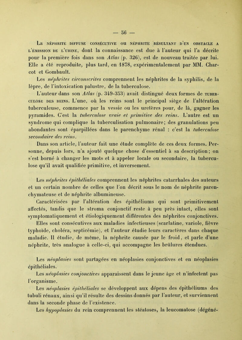 La NÉPHRITE DIFFUSE CONSÉCUTIVE OU NÉPHRITE RÉSULTANT ü’UN OBSTACLE A l’émission de l’urine, dont la connaissance est due à l’auteur qui l’a décrite pour la première fois dans son Atlas (p. 326), est de nouveau traitée par lui. Elle a été reproduite, plus tard, en 1878, expérimentalement par MM. Char- cot et Gombault. Les néphrites circonscrites comprennent les néphrites de la syphilis, de la lèpre, de l’intoxication palustre, de la tuberculose. L’auteur dans son Atlas (p. 349-353) avait distingué deux formes de tuber- culose des reins. L’une, où les reins sont le principal siège de l’altération tuberculeuse, commence par la vessie ou les uretères pour, de là, gagner les pyramides. C’est la tuberculose vraie et primitive des reins. L’autre est un syndrome qui complique la tuberculisation pulmonaire; des granulations peu abondantes sont éparpillées dans le parenchyme rénal : c’est la tuberculose secondaire des reins. Dans son article, l’auteur fait une étude complète de ces deux formes. Per- sonne, depuis lors, n’a ajouté quelque chose d’essentiel à sa description; on s’est borné à changer les mots et à appeler locale ou secondaire, la tubercu- lose qu’il avait qualifiée primitive, et inversement. Les néphrites épithéliales comprennent les néphrites catarrhales des auteurs et un certain nombre de celles que l’on décrit sous le nom de néphrite paren- chymateuse et de néphrite albumineuse. Caractérisées par l’altération des épithéliums qui sont primitivement affectés, tandis que le stroma conjonctif reste à peu près intact, elles sont symptomatiquement et étiologiquement différentes des néphrites conjonctives. Elles sont consécutives aux maladies infectieuses (scarlatine, variole, fièvre typhoïde, choléra, septicémie), et l’auteur étudie leurs caractères dans chaque maladie. Il étudie, de même, la néphrite causée par le froid, et parle d’une néphrite, très analogue à celle-ci, qui accompagne les brûlures étendues. Les néoplasies sont partagées en néoplasies conjonctives et en néoplasies épithéliales. Les néoplasies conjonctives apparaissent dans le jeune âge et n’infectent pas l’organisme. Les néoplasies épithéliales se développent aux dépens des épithéliums des tubuli rénaux, ainsi qu’il résulte des dessins donnés par l’auteur, et surviennent dans la seconde phase de l’existence. Les hypoplasies du rein comprennent les stéatoses, la leucomatose (dégéné-