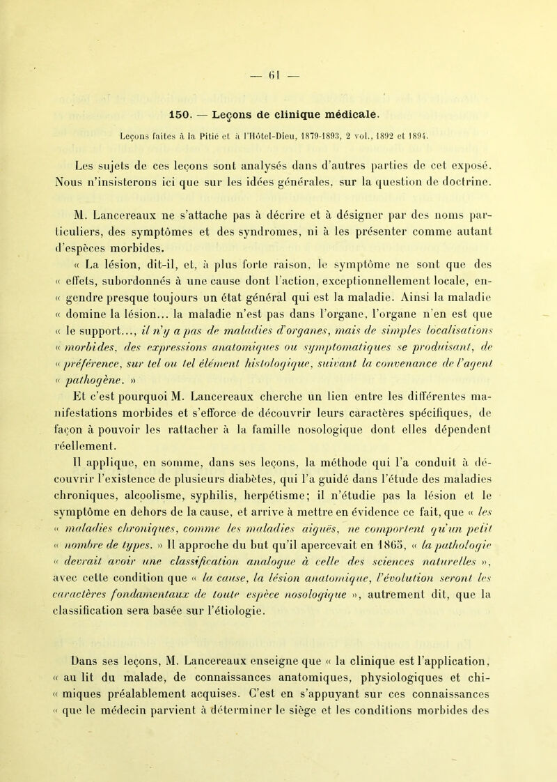 150. — Leçons de clinique médicale. Leçons faites à la Pitié et à ITlôtel-Dieu, 1879-1893, 2 vol., 1892 et 1894. Les sujets de ces leçons sont analysés dans d’autres parties de cet exposé. Nous n’insisterons ici que sur les idées générales, sur la question de doctrine. M. Lancereaux ne s’attache pas à décrire et à désigner par des noms par- ticuliers, des symptômes et des syndromes, ni à les présenter comme autant d’espèces morbides. « La lésion, dit-il, et, à plus forte raison, le symptôme ne sont que des « effets, subordonnés à une cause dont l’action, exceptionnellement locale, en- « gendre presque toujours un état général qui est la maladie. Ainsi la maladie « domine la lésion... la maladie n’est pas dans l’organe, l’organe n’en est que « le support..., il ri y a pas de maladies d'organes, mais de simples localisations « morbides, des expressions anatomiques ou symptomatiques se produisant, de « préférence, sur tel ou tel élément histologique, suivant la convenance de l'agent « pathogène. » Et c’est pourquoi M. Lancereaux cherche un lien entre les différentes ma- nifestations morbides et s’efforce de découvrir leurs caractères spécifiques, de façon à pouvoir les rattacher à la famille nosologique dont elles dépendent réellement. 11 applique, en somme, dans ses leçons, la méthode qui l’a conduit à dé- couvrir l’existence de plusieurs diabètes, qui l’a guidé dans l’étude des maladies chroniques, alcoolisme, syphilis, herpétisme; il n’étudie pas la lésion et le symptôme en dehors de la cause, et arrive à mettre en évidence ce fait, que « les « maladies chroniques, comme les maladies aiguës, ne comportent qu'un petit « nombre de types. » Il approche du but qu’il apercevait en 1865, « la pathologie « devrait avoir une classification analogue à celle des sciences naturelles », avec cette condition que « la cause, la lésion anatomique, Vévolution seront les caractères fondamentaux de toute espèce nosologique », autrement dit, que la classification sera basée sur l’étiologie. Dans ses leçons, M. Lancereaux enseigne que « la clinique est l’application. « au lit du malade, de connaissances anatomiques, physiologiques et chi- « miques préalablement acquises. C’est en s’appuyant sur ces connaissances « que le médecin parvient à déterminer le siège et les conditions morbides des