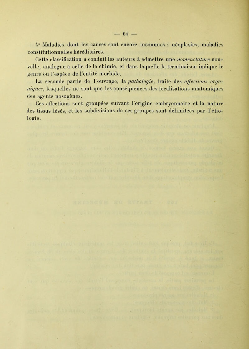 Ci — i° Maladies dont les causes sont encore inconnues : néoplasies, maladies constitutionnelles héréditaires. Cette classification a conduit les auteurs à admettre une nomenclature nou- velle, analogue à celle de la chimie, et dans laquelle la terminaison indique le genre ou l’espèce de l’entité morbide. La seconde partie de l’ouvrage, la pathologie, traite des affection s orga- niques., lesquelles ne sont que les conséquences des localisations anatomiques des agents nosogènes. Ces affections sont groupées suivant l’origine embryonnaire et la nature des tissus lésés, et les subdivisions de ces groupes sont délimitées par l’étio- logie.