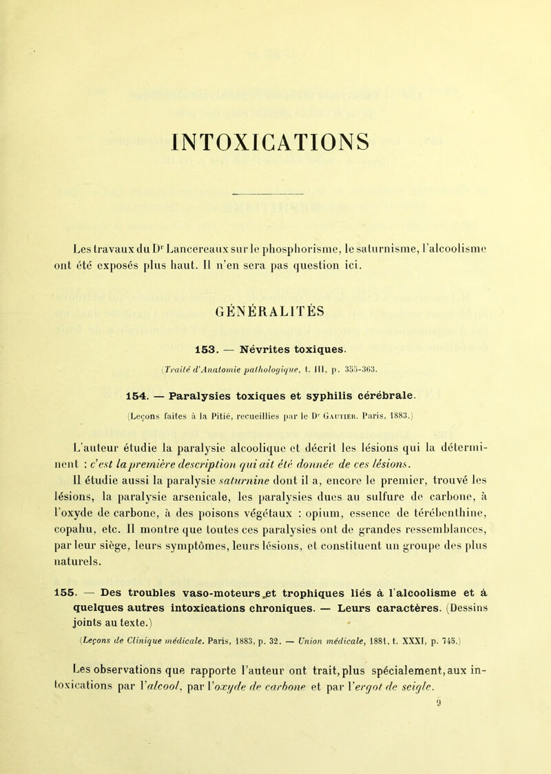 INTOXICATIONS Les travaux du D* Lancereaux sur le phosphorisme, le saturnisme, l’alcoolisme ont été exposés plus haut. Il n’en sera pas question ici. GÉNÉRALITÉS 153. — Névrites toxiques. [Traité d’Anatomie pathologique, t. III, p. 355-363. 154. — Paralysies toxiques et syphilis cérébrale. (Leçons faites à la Pitié, recueillies par le Dr Gautier. Paris, 1883.) L’auteur étudie la paralysie alcoolique et décrit les lésions qui la détermi- nent : c est la première description qui ait été donnée de ces lésions. 11 étudie aussi la paralysie saturnine dont il a, encore le premier, trouvé les lésions, la paralysie arsenicale, les paralysies dues au sulfure de carbone, à l’oxyde de carbone, à des poisons végétaux : opium, essence de térébenthine, copahu, etc. Il montre que toutes ces paralysies ont de grandes ressemblances, parleur siège, leurs symptômes, leurs lésions, et constituent un groupe des plus naturels. 155. — Des troubles vaso-moteurs ,£t trophiques liés à l’alcoolisme et à quelques autres intoxications chroniques. — Leurs caractères. (Dessins joints au texte.) (Leçons de Clinique médicale. Paris, 1883, p. 32. — Union médicale, 1881, t. XXXI, p. 745.) Les observations que rapporte l’auteur ont trait, plus spécialement, aux in- toxications par Xalcool, par Xoxyde de carbone et par Xergot de seigle. 9