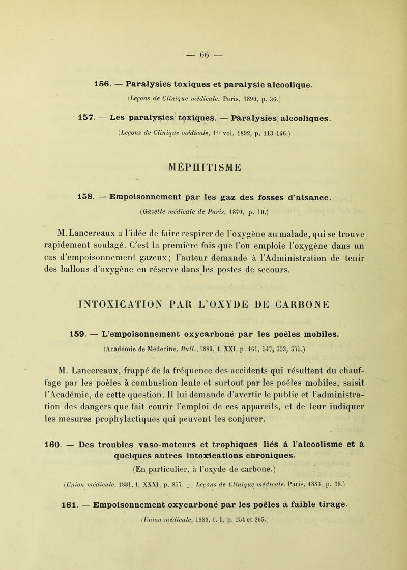 156. — Paralysies toxiques et paralysie alcoolique. (Leçons de Clinique médicale. Paris, 1890, p. 36.) 157. — Les paralysies toxiques. — Paralysies alcooliques. (.Leçons de Clinique médicale, 1er vol. 1892, p. 113-146.) MÉPHITISME 158. —Empoisonnement par les gaz des fosses d’aisance. (Gazelle médicale de Paris, 1870, p. 10.) M. Lancereaux a l’idée de faire respirer de l’oxygène au malade, qui se trouve rapidement soulagé. C'est la première fois que l’on emploie l’oxygène dans un cas d'empoisonnement gazeux; l’auteur demande à l’Administration de tenir des ballons d’oxygène en réserve dans les postes de secours. INTOXICATION PAR L’OXYDE DE CARBONE 159. — L’empoisonnement oxycarboné par les poêles mobiles. (Académie de Médecine, Bull., 1889, t. XXI, p. 161, 547, 553, 575.) M. Lancereaux, frappé de la fréquence des accidents qui résultent du chauf- fage par les poêles à combustion lente et surtout par les poêles mobiles, saisit l’Académie, de cette question. 11 lui demande d’avertir le public et l’administra- tion des dangers que fait courir l’emploi de ces appareils, et de leur indiquer les mesures prophylactiques qui peuvent les conjurer. 160. — Des troubles vaso-moteurs et trophiques liés à l’alcoolisme et à quelques autres intoxications chroniques. (En particulier, à l’oxyde de carbone.) (Union médicale, 1881, t. XXXI, p. 857. — Leçons de Clinique médicale. Paris, 1883, p. 38.) 161. — Empoisonnement oxycarboné par les poêles à faible tirage. ( Union médicale, 1889, t. I, p. 254 et 265.)