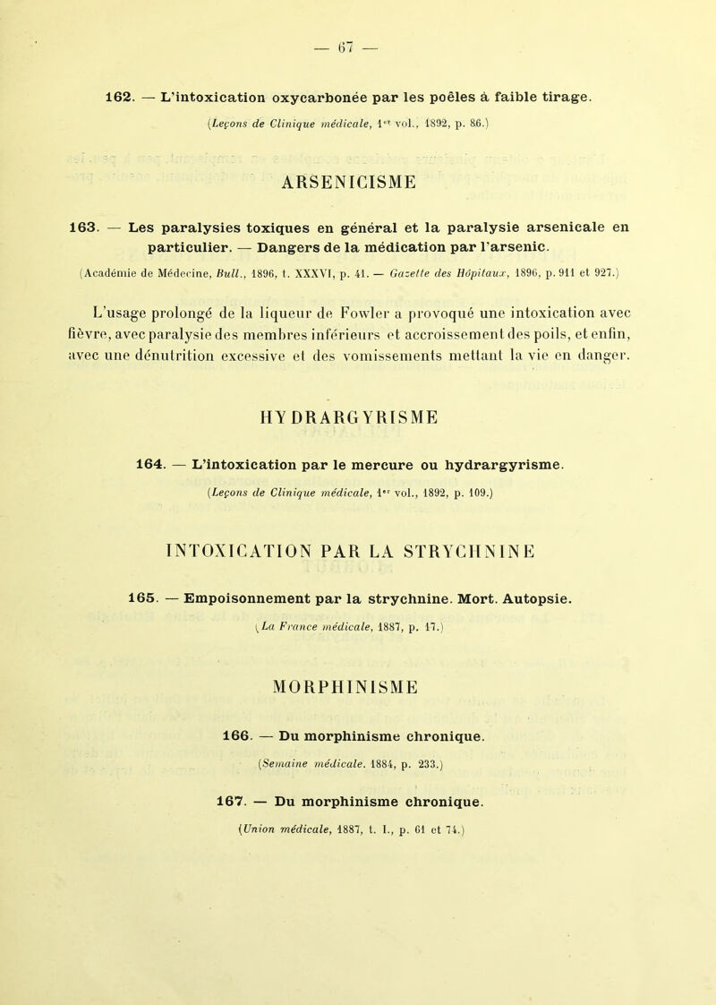 162. — L’intoxication oxycarbonée par les poêles à faible tirage. (Leçons de Clinique médicale, 1er vol., 1892, p. 86.) ARSENICISME 163. — Les paralysies toxiques en général et la paralysie arsenicale en particulier. — Dangers de la médication par l'arsenic. (Académie de Médecine, Bull., 1896, t. XXXVI, p. 41. — Gazette des Hôpitaux, 1896, p. 911 et 927.) L’usage prolongé de la liqueur de Fowler a provoqué une intoxication avec fièvre, avec paralysie des membres inférieurs et accroissement des poils, et enfin, avec une dénutrition excessive et des vomissements mettant la vie en danger. HYDRARGYRISME 164. — L’intoxication par le mercure ou hydrargyrisme. (Leçons de Clinique médicale, 1“' vol., 1892, p. 109.) INTOXICATION PAR LA STRYCHNINE 165. — Empoisonnement par la strychnine. Mort. Autopsie. [La France médicale, 1887, p. 17.) MORPHINISME 166. — Du morphinisme chronique. (Semaine médicale. 1884, p. 233.) 167. — Du morphinisme chronique. (Union médicale, 1887, t. I., p. 61 et 74.)