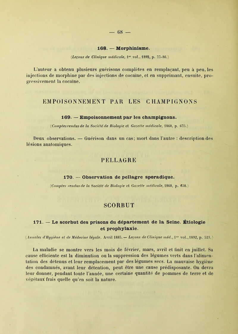 — 08 — 168. — Morphinisme. (.Leçons de Clinique médicale, 1 vol., 1892, p. 77-86.) L’auteur a obtenu plusieurs guérisons complètes en remplaçant, peu à peu, les injections de morphine par des injections de cocaïne, et en supprimant, ensuite, pro- gressivement la cocaïne. EMPOISONNEMENT PAR LES CHAMPIGNONS 169. — Empoisonnement par les champignons. [Comptes rendus de la Société de Biologie et Gazette médicale, 1860, p. 676.) Deux observations. — Guérison dans un cas; mort dans l’autre : description des lésions anatomiques. PELLAGRE 170. — Observation de pellagre sporadique. (■Comptes rendus de la Société de Biologie et Gazette médicale, 1860, p. 658.) SCORRUT 171. — Le scorbut des prisons du département de la Seine. Étiologie et prophylaxie. (Annales d'Hygiène et de Médecine légale. Avril 1885.— Leçons de Clinique méd., 1er vol., 1892, p. 523.) La maladie se montre vers les mois de février, mars, avril et finit en juillet. Sa cause efficiente est la diminution ou la suppression des légumes verts dans l’alimen- tation des détenus et leur remplacement par des légumes secs. La mauvaise hygiène des condamnés, avant leur détention, peut être une cause prédisposante. On devra leur donner, pendant toute l’année, une certaine quantité de pommes de terre et de végétaux frais quelle qu’en soit la nature.