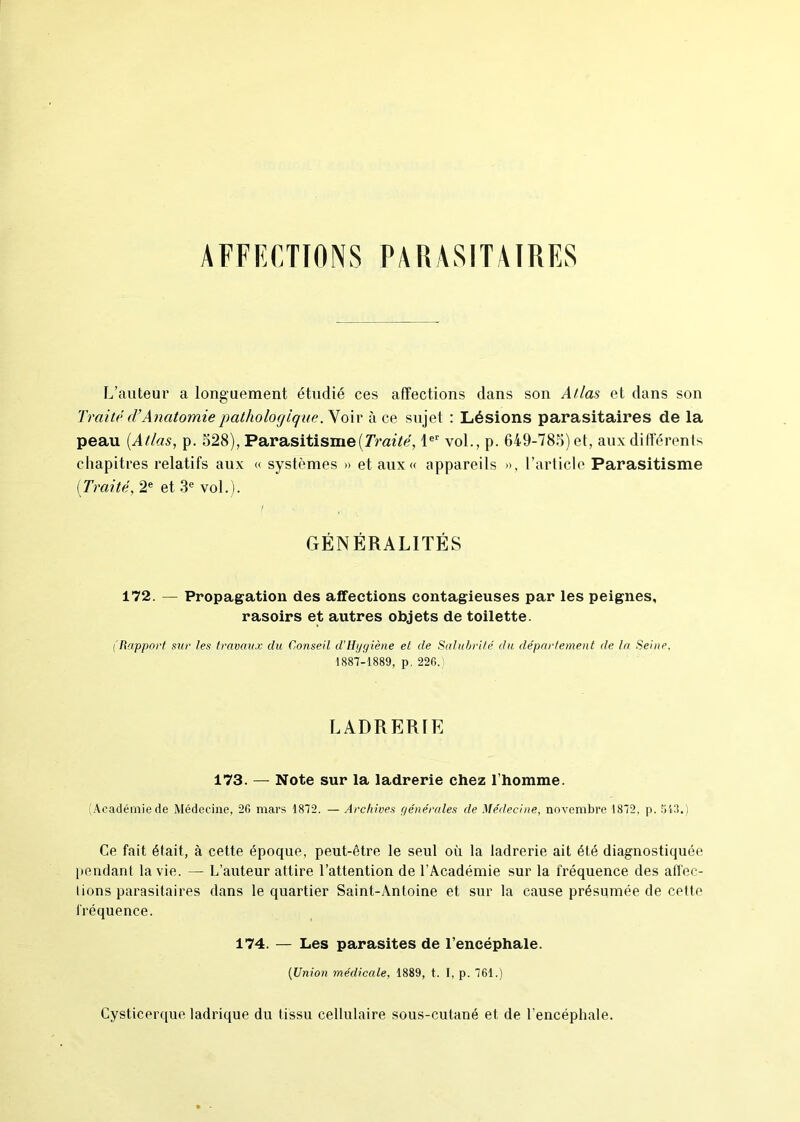 AFFECTIONS PARASITAIRES L’auteur a longuement étudié ces affections dans son Atlas et dans son Traité cVAnatomie pathologique. Voir à ce sujet : Lésions parasitaires de la peau {Atlas, p. 528), Parasitisme {Traité, 1er vol., p. 649-785) et, aux différents chapitres relatifs aux « systèmes » et aux « appareils », l’article Parasitisme (Traité, 2e et 3e vol.). GÉNÉRALITÉS 172. — Propagation des affections contagieuses par les peignes, rasoirs et autres objets de toilette. (Rapport sur les travaux du Conseil d'Hygiène et de Salubrité du département de la Seinp, 1887-1889, p. 226. LADRERIE 173. — Note sur la ladrerie chez l’homme. (Académie de Médecine, 26 mars 1872. — Archives générales de Médecine, novembre 1872, p. 518.) Ce fait était, à cette époque, peut-être le seul où la ladrerie ait été diagnostiquée pendant la vie. — L’auteur attire l’attention de l’Académie sur la fréquence des affec- Iions parasitaires dans le quartier Saint-Antoine et sur la cause présumée de cette fréquence. 174. — Les parasites de l’encéphale. (Union médicale, 1889, t. I, p. 761.) Cysticerque ladrique du tissu cellulaire sous-cutané et de l’encéphale.