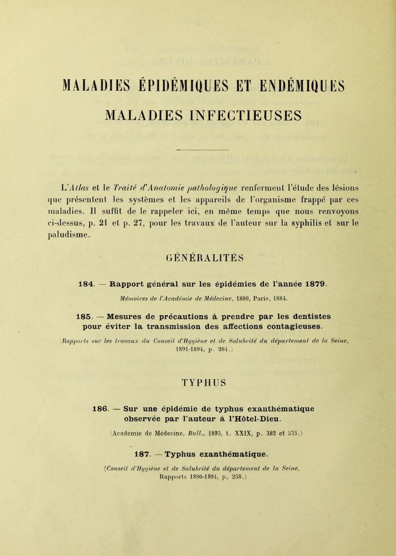 MALADIES ÉPIDÉMIQUES ET ENDÉMIQUES MALADIES INFECTIEUSES L'Atlas et le Traité cTAnatomie pathologique renferment l’élude des lésions que présentent les systèmes et les appareils de l’organisme frappé par ces maladies. Il suffit de le rappeler ici, en même temps que nous renvoyons ci-dessus, p. 21 et p. 27, pour les travaux de l’auteur sur la syphilis et sur le paludisme. GÉNÉRALITÉS 184. — Rapport général sur les épidémies de l’année 1879. Mémoires de l’Académie de Médecine, 1880, Paris, 1884. 185. —Mesures de précautions à prendre par les dentistes pour éviter la transmission des affections contagieuses. (Rapports sur les travaux du Conseil d’Hygiène et de Salubrité du déparlemenl de lu Seine, 1891-1894, p. 204.) TYPHUS 186. — Sur une épidémie de typhus exanthématique observée par l’auteur à l’Hôtel-Dieu. (Académie de Médecine, Bull., 1893, t. XXIX, p. 382 et 8Tb.) 187. —Typhus exanthématique. (Conseil d’Hygiène et de Salubrité du département de la Seine, Rapports 1890-1894, p. 258.)