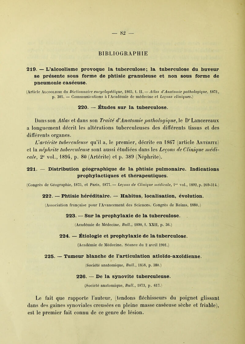 BIBLIOGRAPHIE 219. — L’alcoolisme provoque la tuberculose; la tuberculose du buveur se présente sous forme de phtisie granuleuse et non sous forme de pneumonie caséeuse. (Article Alcoolisme du Dictionnaire encyclopédique, 1865, t. 11. — Atlas d’Anatomie pathologique, 1871, p. 305. — Communications à l’Académie de médecine et Leçons cliniques.) 220. — Études sur la tuberculose. Dans son Atlas et dans son Traité d’Anatomie pathologique, le D‘ Lancereaux a longuement décrit les altérations tuberculeuses des différents tissus et des différents organes. L'artérite tuberculeuse qu’il a, le premier, décrite en 1867 (article Artérite) et la néphrite tuberculeuse sont aussi étudiées dans les Leçons de Clinique médi- cale, 2e vol., 1894, p. 80 (Artérite) et p. 389 (Néphrite). 221. — Distribution géographique de la phtisie pulmonaire. Indications prophylactiques et thérapeutiques. (Congrès de Géographie, 1875, et Paris, 1877.— Leçons de Clinique médicale, l,r vol., 1892,p. 269-314.) 222. — Phtisie héréditaire. — Habitus, localisation, évolution. (Association française pour l’Avancement des Sciences. Congrès de Reims, 1880.) 223. — Sur la prophylaxie de la tuberculose. (Académie de Médecine, Bull., 1890, t. XXII, p. 36.) 224. — Étiologie et prophylaxie de la tuberculose. (Académie de Médecine. Séance du 2 avril 1901.) 225. — Tumeur blanche de l’articulation atloïdo-axoïdienne. (Société anatomique, Bull., 1858, p. 380.) 226. — De la synovite tuberculeuse. (Société anatomique, Bull., 1873, p. 617.) Le fait que rapporte l’auteur, (tendons fléchisseurs du poignet glissant dans des gaines synoviales creusées en pleine masse caséeuse sèche et friable), est le premier fait connu de ce genre de lésion.