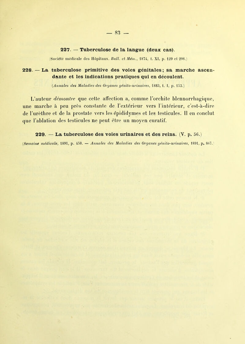 227. — Tuberculose de la langue (deux cas). (Société médicale des Hôpitaux. Bull, et Mém., 1874, t. XI, p. 129 et 298.) 228. — La tuberculose primitive des voies génitales; sa marche ascen- dante et les indications pratiques qui en découlent. [Annales des Maladies des Organes génito-urinaires, 1883, t. [, p. 153.) L’auteur démontre que cette affection a, comme l’orchite blennorrhagique, une marche à peu près constante de l’extérieur vers l’intérieur, c’est-à-dire de l’urèthre et de la prostate vers les épididymes et les testicules. Il en conclut que l’ablation des testicules ne peut être un moyen curatif. 229. — La tuberculose des voies urinaires et des reins. (Y. p. 56.) [Semaine médicale, 1891, p. 450. — Annales des Maladies des Organes génito-urinaires, 1891, p. 867.