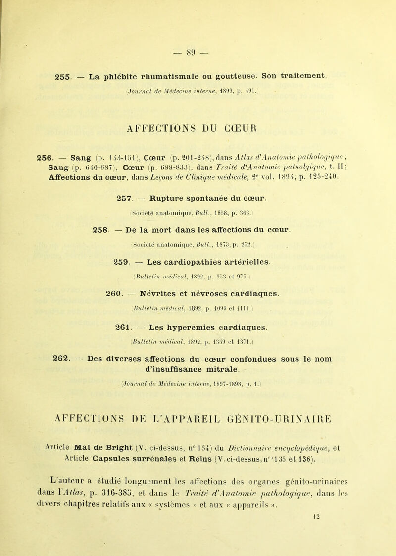 255. — La phlébite rhumatismale ou goutteuse. Son traitement. iJournal de Médecine interne, 1899, p. 491. AFFECTIONS DU CŒUR 256. — Sang (p. 143-151), Cœur (p. 201-248), dans Atlas dl Anatomie pathologique Sang (p. 640-687), Cœur (p. 688-833), dans Traité d'Anatomie palholgique, t. II; Affections du cœur, dans Leçons de Clinique médicale, 2e vol. 1894, p. 125-240. 257. — Rupture spontanée du cœur. (Société anatomique, Bull., 1838, p. 363. 258. — De la mort dans les affections du cœur. Société anatomique, Bull., 1843, p. 232.) 259. — Les cardiopathies artérielles. (Bulletin médical, 1892, p. 933 et 973.; 260. — Névrites et névroses cardiaques. Bulletin médical, 1892, p. 1099 el 1111. 261. — Les hyperémies cardiaques. Bulletin médical, 1892, p. 1339 et 1371.) 262. — Des diverses affections du cœur confondues sous le nom d’insuffisance mitrale. (.Journal de Médecine interne, 1897-1898, p. 1.) AFFECTIONS DE L’APPAREIL GÉNITO-URINAIRE Article Mal de Bright (Y. ci-dessus, n° 134) du Dictionnaire encyclopédique, et Article Capsules surrénales et Reins (Y. ci-dessus, noa 135 et 136). L’auteur a étudié longuement les affections des organes génito-urinaires dans Y Atlas, p. 316-385, et dans le Traité d'Anatomie pathologique, dans les divers chapitres relatifs aux « systèmes » et aux « appareils ».