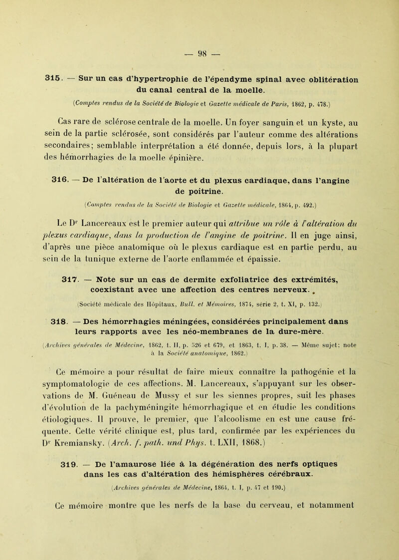 315. — Sur un cas d’hypertrophie de l’épendyme spinal avec oblitération du canal central de la moelle. ('Comptes rendus de la Société de Biologie et Gazette médicale de Paris, 1862, p. 478.) Cas rare de sclérose centrale de la moelle. Un foyer sanguin et un kyste, au sein de la partie sclérosée, sont considérés par l’auteur comme des altérations secondaires; semblable interprétation a été donnée, depuis lors, à la plupart des hémorrhagies de la moelle épinière. 316. — De l’altération de l’aorte et du plexus cardiaque, dans l’angine de poitrine. (Comptes rendus de la Société de Biologie et Gazette médicale, 1864, p. 492.) Le Dr Lancereaux est le premier auteur qui attribue un rôle à /’altération du plexus cardiaque, dans la production de l’angine de poitrine. Il en juge ainsi, d’après une pièce anatomique où le plexus cardiaque est en partie perdu, au sein de la tunique externe de l’aorte enflammée et épaissie. 317. — Note sur un cas de dermite exfoliatrice des extrémités, coexistant avec une affection des centres nerveux. , (Société médicale des Hôpitaux, Bull, et Mémoires, 1874, série 2, t. XI, p. 132.j 318. — Des hémorrhagies méningées, considérées principalement dans leurs rapports avec les néo-membranes de la dure-mère. (.Archives générales de Médecine, 1862, t. II, p. 526 et 679, et 1863, t. I, p. 38. — Même sujet; note à la Société anatomique, 1862.) Ce mémoire a pour résultat de faire mieux connaître la pathogénie et la symptomatologie de ces affections. M. Lancereaux, s’appuyant sur les obser- vations de M. Guéneau de Mussy el sur les siennes propres, suit les phases d’évolution de la pachyméningite hémorrhagique et en étudie les conditions étiologiques. Il prouve, le premier, que l’alcoolisme en est une cause fré- quente. Cette vérité clinique est, plus tard, confirmée par les expériences du D1' Kremiansky. (Arch. f.palh. und Phys. t. LXII, 1868.) 319. — De l’amaurose liée à la dégénération des nerfs optiques dans les cas d’altération des hémisphères cérébraux. (Archives générales de Médecine, 1864, t. I, p. 47 et 190.) Ce mémoire montre que les nerfs de la hase du cerveau, et notamment