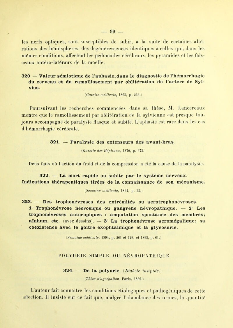 les nerfs optiques, sont susceptibles de subir, à la suite de certaines alté- rations des hémisphères, des dégénérescences identiques à celles qui, dans les mêmes conditions, affectent les pédoncules cérébraux, les pyramides ei les fais- ceaux antéro-latéraux de la moelle. 320.— Valeur sémiotique de l’aphasie, dans le diagnostic de l’hémorrhagie du cerveau et du ramollissement par oblitération de l'artère de Syl- vius. (Gazette médicale, 1865, p. 236.) Poursuivant les recherches commencées dans sa thèse, M. Lancereaux montre que le ramollissement par oblitération de la sylvienne est presque tou- jours accompagné de paralysie flasque et subite. L’aphasie est rare dans les cas d’hémorrhagie cérébrale. 321. — Paralysie des extenseurs des avant-bras. (Gazette des Hôpitaux, 1870, p. 373.) Deux faits où l’action du froid et de la compression a été la cause de la paralysie. 322. — La mort rapide ou subite par le système nerveux. Indications thérapeutiques tirées de la connaissance de son mécanisme. [Semaine médicale, 1894, p. 33.) 323. — Des trophonévroses des extrémités ou acrotrophonévroses. — 1° Trophonévrose nécrosique ou gangrène névropathique. — 2 Les trophonévroses autocopiques : amputation spontanée des membres; aïnhum, etc. (avec dessins). — 3° La trophonévrose acromégalique; sa coexistence avec le goitre exophtalmique et la glycosurie. (Semaine médicale, 1894, p. 261 et 429, et 1895, p. 61.) POLYURIE SIMPLE OU NÉVROPATHIQUE 324. — De la polyurie. (Diabète insipide.) (Thèse d’agrégation. Paris, 1869.) L’auteur fait connaître les conditions étiologiques et pathogéniques de cette atïection. Il insiste sur ce fait que, malgré l’abondance des urines, la quantité