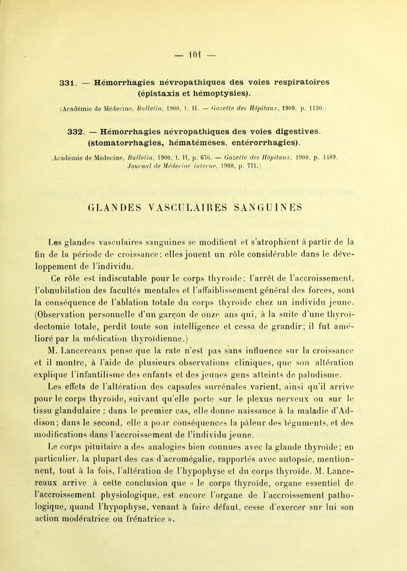 331. — Hémorrhagies névropathiques des voies respiratoires (épistaxis et hémoptysies). (Académie de Médecine, Bulletin, 1900, 1. II. — Gazette des Hôpitaux, 1900. p. 1130. 332. — Hémorrhagies névropathiques des voies digestives, (stomatorrhagies, hématémèses, entérorrhagies). Académie de Médecine, Bulletin, 1900, t. II, p. 67G. — Gazette des Hôpitaux, 1900, p. 1-189. Journal de Médecine interne, 1900, p. 771.) GLANDES VASCULAIRES SANGUINES Les glandes vasculaires sanguines se modifient et s’atrophient à partir de la fin de la période de croissance; elles jouent un rôle considérable dans le déve- loppement de l’individu. Ce rôle est indiscutable pour le corps thyroïde; l'arrêt de l’accroissement, l’obnubilation des facultés mentales et l'affaiblissement générai des forces, sont la conséquence de l’ablation totale du corps thyroïde chez un individu jeune. (Observation personnelle d’un garçon de onze ans qui, à la suite d’une thyroï- dectomie totale, perdit toute son intelligence et cessa de grandir; il fut amé- lioré par la médication thyroïdienne.) M. Lancereaux pense que la rate n’est pas sans influence sur la croissance et il montre, à l’aide de plusieurs observations cliniques, que son altération explique l’infantilisme des enfants et des jeunes gens atteints de paludisme. Les effets de l’altération des capsules surrénales varient, ainsi qu’il arrive pour le corps thyroïde, suivant qu’elle porte sur le plexus nerveux ou sur le tissu glandulaire : dans le premier cas, elle donne naissance à la maladie d’Ad- dison; dans le second, elle a pour conséquences la pâleur des téguments, et des modifications dans l'accroissement de l’individu jeune. Le corps pituitaire a des analogies bien connues avec la glande thyroïde; en particulier, la plupart des cas d’acromégalie, rapportés avec autopsie, mention- nent, tout à la fois, l’altération de l’hypophyse et du corps thyroïde. M. Lance- reaux arrive à cette conclusion que « le corps thyroïde, organe essentiel de l’accroissement physiologique, est encore l’organe de l’accroissement patho- logique, quand l’hypophyse, venant à faire défaut, cesse d’exercer sur lui son action modératrice ou frénatrice ».