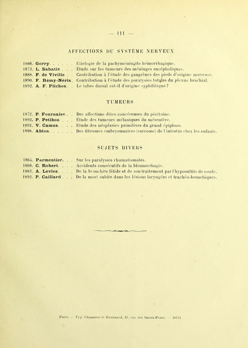 AFFECTIONS DU SYSTÈME NERVEUX 1866. Gorry Etiologie de la pachyméningite hémorrhagique. 1873. L. Sabatié . . . Étude sur les tumeurs des méninges encéphaliques. 1888. F. de Viville . . Contribution à l’étude des gangrènes des pieds d’origine nerveuse. 1890. F. Rémy-Néris. Contribution à l’étude des paralysies totales du plexus brachial. 1892. A. F. Plichon. . Le tabes dorsal est-il d’origine syphilitique? TUMEURS 1872. P. Fournaise . . Des affections dites cancéreuses du péritoine. 1892. P. Petibon . . . Etude des tumeurs mélaniques du mésentère. 1892. V. Camus. . . . Étude des néoplasies primitives du grand épiploon. 1898. Ablon Des fibromes embryonnaires (sarcome) de l’intestin chez les enfants SUJETS DIVERS 1864. Parmentier. . . Sur les paralysies rhumatismales. 1868. C. Robert. . . . Accidents consécutifs de la blennorr hagie. 1883. A. Leviez. . . . De la bronchite fétide et de son traitement par l’hyposulfite de soude 1892. P. Caillard ... De la mort subite dans les lésions laryngées et trachéo-bronchiques Paris. — Tvp. Chamerut et Renouait!, l'J, tue des Saints-Pères. 4U7S1