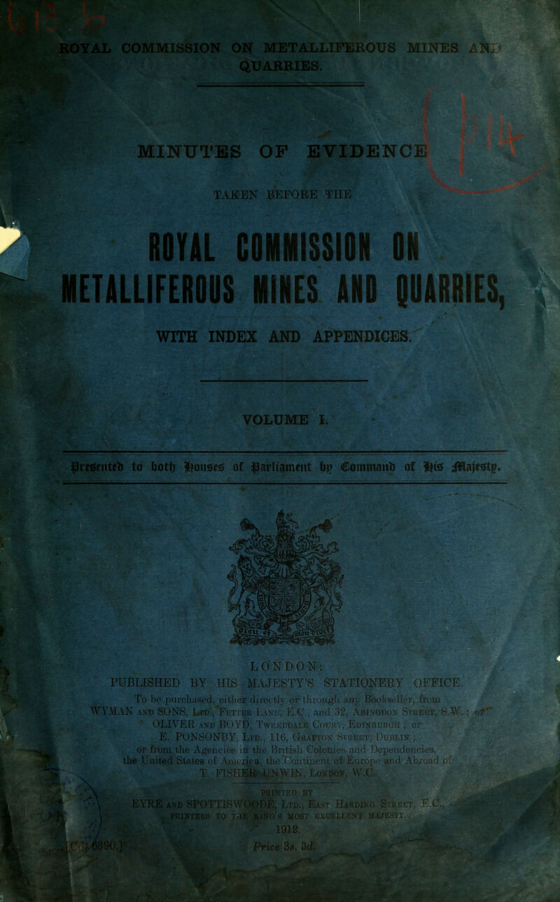 ROYAL COMMISSION ON METALLIFEROUS MINES AN:> QUARRIES. MINUTES OP EVIDENCE : TAKEN BEFORE THE ROYAL COMMISSION ON METALLIFEROOS MINES AND QOARRIES, WITH INDEX AND APPENDICES. ' iC.-V VOLUME I. pre$enteb to both Rouses of parliament bp Command of lite ifflajestp* L 0 N D 0 N: PUBLISHED BY HIS MAJESTY’S STATIONERY OFFICE To be purchased, either directly or through any Bookseller, from WYMAN and SONS, Ltd., Fetter Lane, E.C., and 32, Abingdon Street, S.W. ; of OLIVER and BOYD, Tweeddale Court, Edinburgh ; or E. PONSONBY, Ltd., 116, Grafton Street, Dublin ; or from the AgencieB in the British Colonies and Dependencies, the United States of America, the Continent of Europe and Abroad of T. FISHER UNWIN, London, W.C. j PRINTED BY EYRE and SPOTTISWOODE, Ltd., East Harding Street, ; printers to the king’s most excellent majesty. s 1912. •) SgE •*> - «►-.