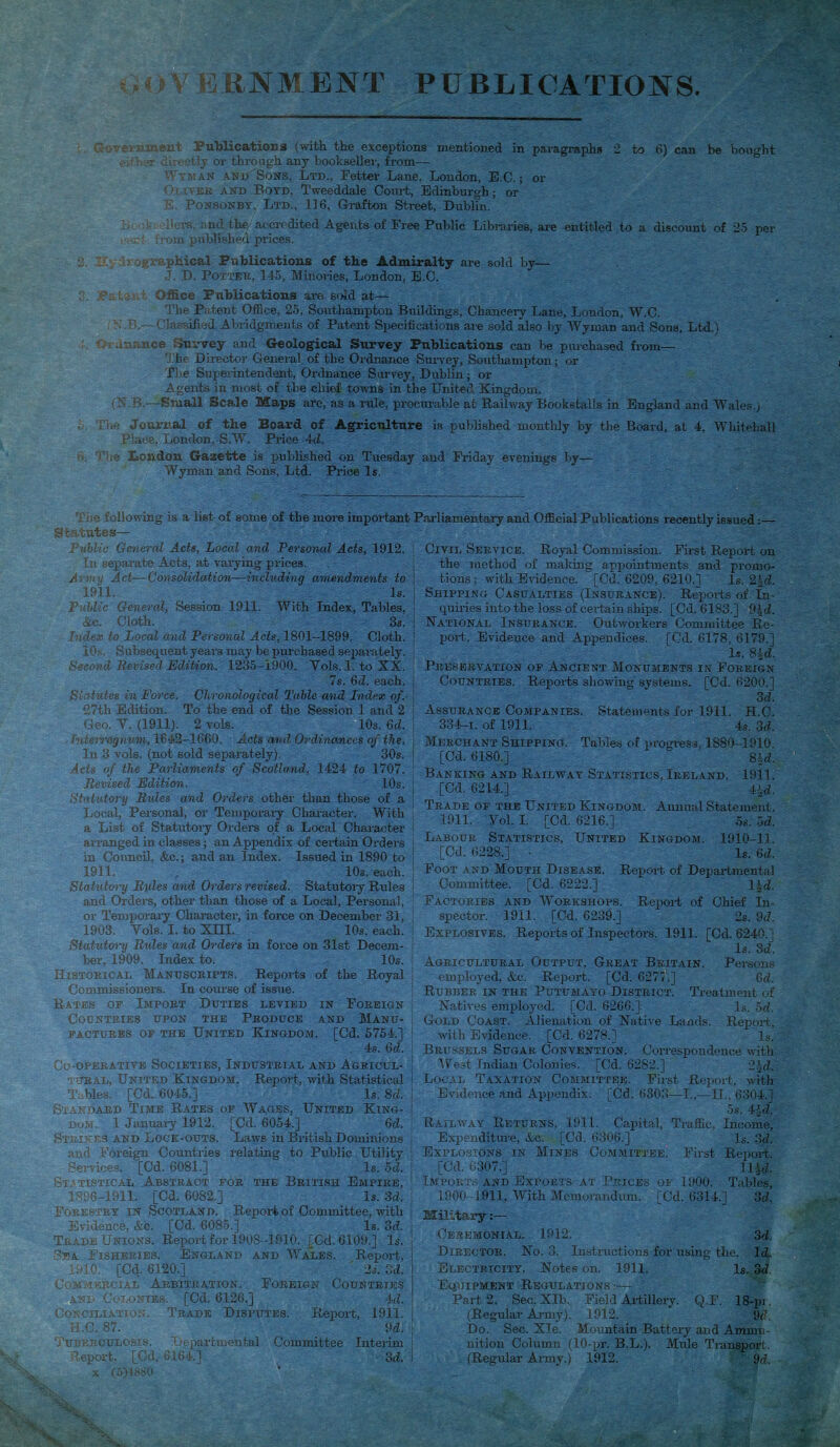 GOV BUNMENT PUBLICATIONS (; • : maent Publications (with the exceptions mentioned in paragraphs 2 to 6) can be bought ev her directly or through any bookseller, from— Wyman and Sons, Ltd., Fetter Lane. London, E.C.; or Oliver and Boyd, Tweeddale Court, Edinburgh; or & Ponsonby, Ltd., 116, Grafton Street, Dublin. .’Hers, and the accredited Agents of Free Public Libraries, are entitled to a discount of 25 per • from published prices. 3. :<graphical Publications of the Admiralty are sold by— J. D. Potter, 145, Minories, London, E.C. : t v ; Office Publications are sold at— The Patent Office, 25, Southampton Buildings, Chancery Lane, London, W.C. N B—Classified Abridgments of Patent Specifications are sold also by Wyman and Sons, Ltd.) Or nuance Survey and Geological Survey Publications can be purchased from— The Director General of the Ordnance Survey, Southampton ; or The Superintendent, Ordnance Survey, Dublin; or Agents in most of the chief towns in the United Kingdom. (N B.—Small Scale Maps are, as a rule, procurable at Railway Bookstalls in England and Wales.) The Journal of the Board of Agriculture is published monthly by the Board, at 4, Whitehall Place, London, S.W. Price 4d. o, Viie London Gazette is published on Tuesday and Friday evenings by— Wyman and Sons, Ltd. Price Is. important Parliamentary and Official Publications recently issued:— The following is a list of some of the more Statutes— Public General Acts, Local and Personal Acts, 1912. In separate Acts, at varying prices. J rm y Act—Consolidation—including amendments to 1911. Is. Public General, Session 1911. With Index, Tables, &c. Cloth. 3s. Index to Local and Personal Acts, 1801-1899. Cloth. 10s. Subsequent years may be purchased separately. Second Revised Edition. 1235-1900. Yols. I. to XX. 7s. 6d. each. Statutes in Force. Chronological Table and Index of.' 27th Edition. To the end of the Session 1 and 2 Geo. Y. (1911). 2 vols. 10s. 6d. Tnterregnum, 1642-1660. Acts and. Ordinances of the. j In 3 vols. (not sold separately). 30s. j Acts of the Parliaments of Scotland, 1424 to 1707. Revised Edition. 10s. j Statutory Rules and Orders other than those of a Local, Personal, or Temporary Character. With a List of Statutory Orders of a Local Character i arranged in classes; an Appendix of certain Orders j in Council, &c.; and an Index. Issued in 1890 to | 1911. , 10s. each. Statutory Rules and Orders revised. Statutory Rules and Orders, other than those of a Local, Personal, or Temporary Character, in force on December 31, 1903. Yols. I. to Xni. 10s. each, j Statiitory Rules and Orders in force on 31st Decern- I her, 1909. Index to. 10s. Historical Manuscripts. Reports of the Royal Commissioners. In course of issue. Rates of Import Duties levied in Foreign Countries upon the Produce and Manu- factures of the United Kingdom. [Cd. 5754.] 1 4s. 6d. | Co-operative Societies, Industrial and Agricul- tural. United Kingdom. Report, with Statistical ! Tables. [Cd. 6045.] Is. 8d. i Standard Time Rates of Wages, United King- ! dom. I January 1912. [Cd. 6054.] 3d. I Strikes and Lock-outs. Laws in British Dominions j and Foreign Countries relating to Public Utility Services. [Cd. 6081.] Is. 5d. j Statistical Abstract for the British Empire, 1896-1911. [Cd. 6082.] Is. 3d. Forestry in Scotland. Report of Committee, with Evidence, &c. [Cd. 6085.] Is. 3d. Trade Unions. Report for 1908-1910. [Cd. 6109.] Is. Fna Fisheries. England and Wales. Report, 1910. [Cd. 6120.] 2s. 3d. Commercial Arbitration. Foreign Countries and Colonies. [Cd. 6126.] Ad. Conciliation. Trade Disputes. Report, 1911. H.C. 87. 9d, Tuberculosis. Departmental Committee Interim Report. [Cd, 6164.] 3d. x (5)18S0 Civil Service. Royal Commission. First Report on the method of mailing appointments and promo- tions; with Evidence. [Cd. 6209, 6210.] Is. 21d. Shipping Casualties (Insurance). Reports of In- quiries into the loss of certain ships. [Cd. 6183.] 9|d. National Insurance. Outworkers Committee Re- port, Evidence and Appendices. [Cd. 6178, 6179.] Is. 8id. Preservation of Ancient Monuments in Foreign Countries. Reports showing systems. [Cd. 6200.] 3d. Assurance Companies. Statements for 1911. H.C. 334-1. of 1911. 4s. 3d. Merchant Shipping. Tables of progress, 1880-1910. [Cd. 6180.] 8Ad. Banking and Railway Statistics, Ireland. 1911. [Cd. 6214.] 4|d. Trade of the United Kingdom. Annual Statement. 1911. Yol. I. [Cd. 6216.] 5s. 5d. Labour Statistics, United Kingdom. 1910-11. [Cd. 6228.] - 1«. (id. Foot and Mouth Disease. Report of Departmental Committee. [Cd. 6222.] l^d. Factories and Workshops. Report of Chief In- spector. 1911. [Cd. 6239.] 2s. 9d. Explosives. Reports of Inspectors. 1911. [Cd. 6240.] Is. 3d. Agricultural Output, Great Britain. Persons employed, &c. Report. [Cd. 6277,] 6d. Rubber in the Putumayo District. Treatment of Natives employed. [Cd. 6266.]. Is. 5d. Gold Coast. Alienation of Native Lands. Report, with Evidence. [Cd. 6278.] Is. Brussels Sugar Convention. Correspondence with West Indian Colonies. [Cd. 6282.] 25d. Local Taxation Committee. First Report, with Evidence and Appendix. [Cd. 6303—I.,—II., 6304.] 5s. 4-Jd. Railway Returns, 1911. Capital, Traffic, Income, Expenditure, Ac. [Cd. 6306.] Is. 3d. Explosions in Mines Committee. First Report. [Cd. 6307.] 11 Ad. Imports and Exports at Prices of 1900. Tables, 1900-1911, With Memorandum. [Cd. 6314.] 3d. Military:— Ceremonial. 1912. 3d. Director. No. 3. Instructions for using the. Id. Electricity. Notes on. 1911. Is. 3d Equipment Regulations .-— Part 2. Sec. Xlb. Field Artillery. Q.F. 18-pr. (Regular Army). 1912. 9d. Do. Sec. Xle. Mountain Battery and Ammu- nition Column (10-pr. B.L.). Mule Transport. (Regular Army.) 1912. 9d,