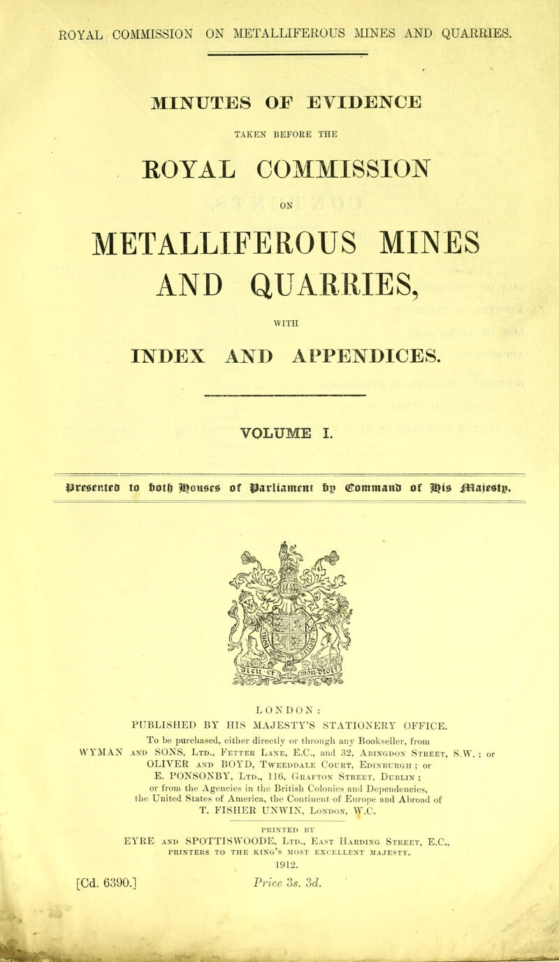 MINUTES OF EVIDENCE TAKEN BEFORE THE ROYAL COMMISSION ON METALLIFEROUS MINES AND QUARRIES, WITH INDEX AND APPENDICES. VOLUME I. Jjmfnteo to fiotf) of fij? CotmttanO of 2$i0 iHajeotp. LONDON: PUBLISHED BY HIS MAJESTY’S STATIONERY OFFICE. To be purchased, either directly or through any Bookseller, from WYMAN and SONS, Ltd., Fetter Lane, E.C., and 32, Abingdon Street, S.W. ; or OLIVER and BOYD, Tweeddale Court, Edinburgh ; or E. PONSONBY, Ltd., 116, Grafton Street, Dublin; or from the Agencies in the British Colonies and Dependencies, the United States of America, the Continent of Europe and Abroad of T. FISHER UNWIN, London, W.C. PRINTED BY EYRE and SPOTTISWOODS, Ltd., East Harding Street, E.C., PRINTERS TO THE KING’S MOST EXCELLENT MAJESTY. 1912. Price 3s. 3d. [Cd. 6390.]