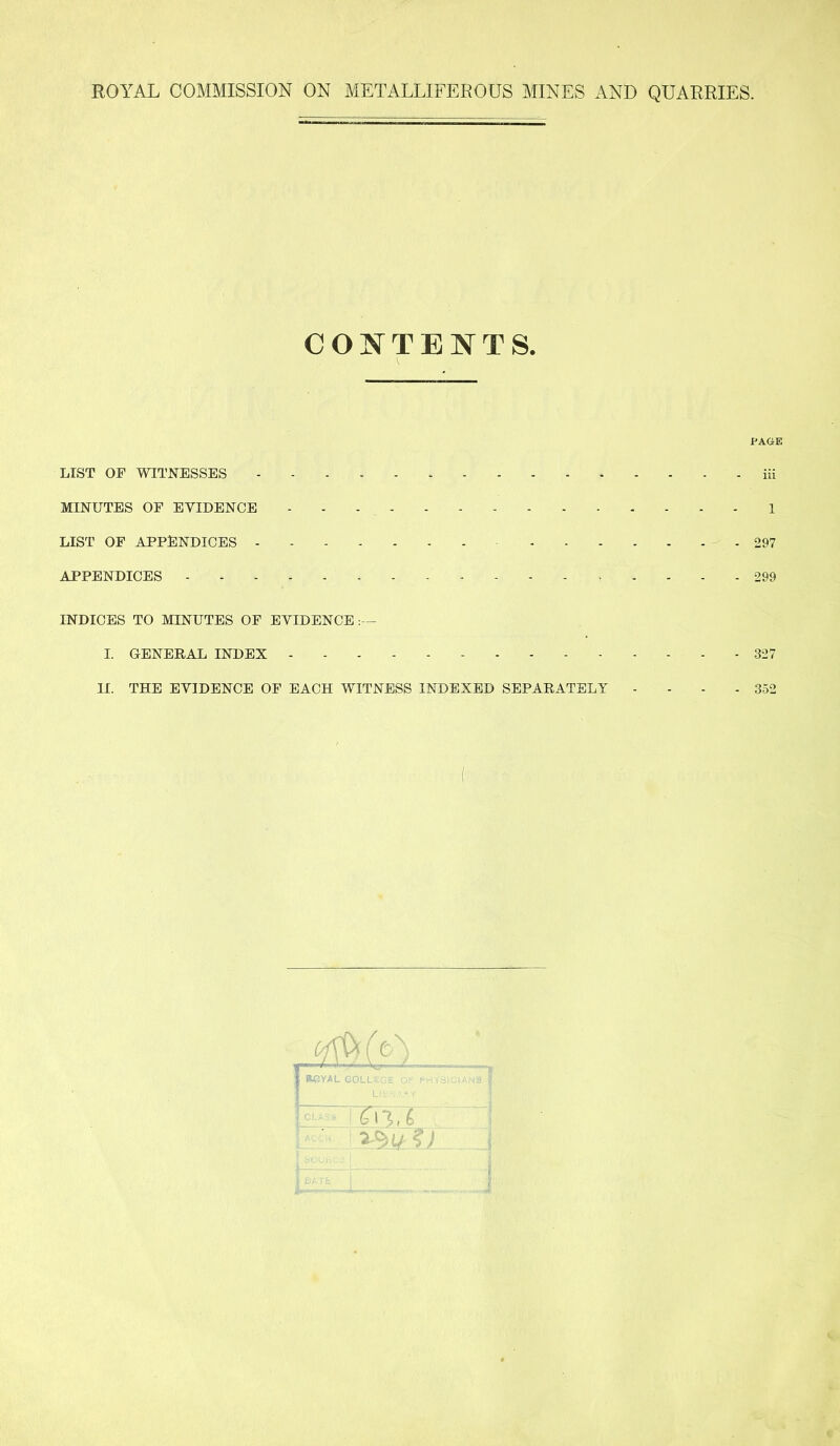 CONTENTS. PAGE LIST OF WITNESSES iii MINUTES OF EVIDENCE 1 LIST OF APPENDICES 297 APPENDICES 299 INDICES TO MINUTES OF EVIDENCE I. GENERAL INDEX 327 II. THE EVIDENCE OF EACH WITNESS INDEXED SEPARATELY .... 352 ♦