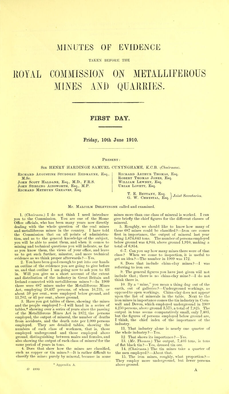 TAKEN BEFORE THE ROYAL COMMISSION ON METAL LIFE ROUS MINES AND QUARRIES. FIRST DAY. Friday, 10th June 1910. Present : Sir HENRY HARDINGE SAMUEL CUNYNGHAME, K.C.B. [Chairman). Richard Augustine Studdert Redmayne, Esq.. M.Sc. John Scott Haldane, Esq., M.D., F.R.S. John Stirling Ainsworth, Esq., M.P. Richard Methuen Greaves, Esq. Richard Arthur Thomas, Esq. Robert Thomas Jones, Esq. William Lewney, Esq. Uriah Lovett, Esq. T. E. Bettany, Esq. G. W. Chrystal, Esq. j- Joint Secretaries. Mr. Malcolm Delevingne called and examined. 1. (Chairman.) I do not think I need introduce you to the Commission. You are one of the Home Office officials, who has been many years now directly dealing with the whole question of the coal mines and metalliferous mines in the country. I have told the Commission that on all points of administra- tion, and as to the general knowledge of the subject, you will be able to assist them, and when it comes to mining and technical questions you will indicate, as far as you know them, the views of your office, and leave us to get such further, minuter, and more technical evidence as we think proper afterwards P—Yes. 2. You have been good enough to put into our hands an outline of the evidence you are going to give before us, and that outline I am going now to ask you to fill in. Will you give us a short account of the extent and distribution of the industry in Great Britain and Ireland connected with metalliferous mines ?—In 1909 there were 687 mines under the Metalliferous Mines Act, employing 28,437 persons, of whom 16,735, or about 59 per cent., were employed below ground, and 11,702, or 41 per cent., above ground. 3. Have you got tables of these, showing the mines and the people employed ?—I will hand in a series of tables,* showing over a series of years since the passing of the Metalliferous Mines Act in 1872, the persons employed, the output of mineral, the number of deaths from accidents, and the death rate per 1.000 persons employed. They are detailed tables, showing the numbers of each class of workmen, that is, those employed underground and those employed above ground, distinguishing between males and females, and also showing the output of each class of mineral for the same period of years hi tons. 4. Does that show how the mines are classified, such as copper or tin mines ?—It is rather difficult to classify the mines purely by mineral, because in some * Appendix A. mines more than one class of mineral is worked. I can give briefly the chief figures for the diffei-ent classes of mineral. 5. Roughly, we should like to know how many of these 687 mines could be classified ?—Iron ore comes first in importance, the output of mineral last year being 1,674,643 tons. The number of persons employed below ground was 4,944, above ground 1,910, making a total of 6,854. 6-7. Can you say how many mines there were of that class ? When we come to inspection, it is useful to get an idea?—The number in 1909 was 172. 8. Does that include china-clay mines ?—I was referring to iron ore. 9. The general figures you have just given will not include that; there is no china-clay mine ?—I do not think there is. 10. By a “ mine,” you mean a thing dug out of the earth, out of galleries ?—Underground workings, as opposed to open workings. China-clay does not appear upon the list of minerals in the table. Next to the iron mines in importance comes the tin industry in Corn- wall and Devon, which employed underground in 1909 4,250 persons, above ground 3,575, a total of 7,825. The output in tons seems comparatively small, only 7,403, but the figures of persons employed below ground are, I think, the chief index of the importance of the industry. 11. That industry alone is nearly one quarter of the whole industry ?—Yes. 12. That shows its importance?—Yes. 13. (Mr. Thomas.) The output, 7,403 tons, is tons of flat black tin?—Yes, dressed tin ore. 14. (Chairman.) The tin mines take a quarter of the men employed ?—About that. 15. The iron mines, roughly, what proportion?— They employ more underground, but fewer persons above ground. A