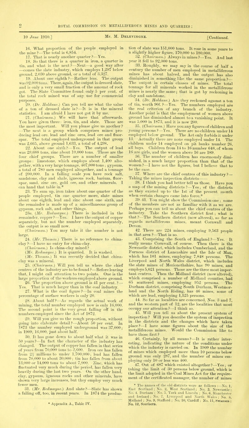 10 June 1910.] Mr. M. Delevingne. [,Continued. 16. What proportion of the people employed in the mine ?—The total is 6,854. 17. That is nearly another quarter ?—Yes. 18. So that there is a quarter in iron, a quarter hi tin, and what is the next ?—Next—a good way after —comes the slate industry, which employs 1,297 below ground, 2,030 above ground, or a total of 3,327. 19. About one eighth p—Rather less. The output was92,000 tons. There, again, the output is dressed slate, and is only a very small fraction of the amount of rock got. The Slate Committee found only 5 per cent, of the total rock mined was of any use for commercial purposes. 20. (Dr. Haldane.) Can you tell me what the value of a ton of dressed slate is ?—It is in the mineral statistics. I am afraid I have not got it by me. 21. (Chairman.) We will have that afterwards. You have given three: iron, tin, and slate. Those are the most important. Will you please give us another ? —The next is a group which comprises mines pro- ducing lead ore. lead and zinc ores, lead ore and fluor- spar. The total employed underground in that group was 2,665, above ground 1,633, a total of 4,298. 22. About one sixth?—Yes. The output of lead was 29,688 tons, zinc about 10,000 tons. Those are the four chief groups. There are a number of smaller groups : limestone, which employs about 1,400 alto- gether, with a very large tonnage, 407,000 tons; gypsum, a total of 780 men employed altogether, and a tonnage of 200,000. In a falling scale you have rock salt, sandstone, clay and shale, igneous rock, barium, fluor- spar, sand, zinc ore, gold ore, and other minerals. I can hand that table in.* 23. To sum up, iron takes about one quarter of the people employed, tin one quarter more, slate mines about one eighth, lead and zinc about one sixth, and the remainder is made up of a miscellaneous group of gypsum, rock salt, and other things. 23a. (Mr. Bedmayne.) There is included in the remainder, copper?—Yes. I have the output of copper separately, but not the number employed separately, the output is so small now. (Chairman.) You may take it the number is not large. 24. (Mr. Thomas.) There is no reference to china- clay ?—I have no entry for china-clay. (Chairman.) Is china-clay mined? (Mr. Bedmayne.) It is quarried. It is washed. (Mr. Thomas.) It was recently decided that china- clay was a mineral. 25. (Chairman.) Will you tell us where the chief centres of the industry are to be found ?—Before leaving that, I might call attention to two points. One is the large proportion of the workers employed above ground. 26. The proportion above ground is 41 per cent. ?— Yes. That is much larger than in the coal industry. 27. What is the coal figure ?—In coal mines the percentage of surface workers is only 20. 28. About half?—As regards the actual work of mining, the total number employed now is only 16,000. The second point is the very great falling off in the numbers employed since the Act of 1872. 29. Will you give us the rough proportion, without going into elaborate detail ?—About 50 per cent. In 1873 the number employed underground was 37,000; in 1909, 16,000, just about half. 30. It has gone down to about half what it was in 50 years ?—In fact the character of the industry has changed. The output of copper has fallen in that series of years from 70,000 tons to 3,600. Iron ore has fallen from 21 millions to under 1,700,000; lead has fallen from 70,000 to about 30.000 ; tin has fallen from about 13,000 or 14,000 tons to about 7,000. Zinc, which has fluctuated very much during the period, has fallen very heavily during the last two years. On the other hand, clay, gypsum, igneous rocks and other minerals, have shown very large increases, but they employ very much fewer men. 31. (Mr. Bedmayne.) And slate ?—Slate has shown a falling off, too, in recent years. In 1874 the produc- * Appendix A., Table IV. tion of slate was 151,000 tons. It rose in some years to a slightly higher figure, 170,000 to 180,000. 32. (Chairman.) Always in mines ?—Yes. And last year it fell to 92,000 tons. 33. Roughly, we may say in the course of half a century the number of men employed in metalliferous mines has about halved, and the output has also diminished in something like the same proportion ? The output in certain classes of mines. The total tonnage for all minerals worked in the metalliferous mines is nearly the same; that is got by reckoning in clay and sandstone. 34. (Dr. Haldane.) Are they reckoned agamst a ton of tin, worth 90 L ?—Yes. The numbers employed are the real criterion of any branch of the industry. Another point is that the employment of women above ground has diminished almost to a vanishing point. It was 5.000 in 1873, and it is now 200. 35. (Chairman.) Have you any figures of children and young persons ?—Yes. There are no children under 14 employed below ground. The Act only forbids it under 13. Actually there are none employed mider 14. The children under 14 employed on pit banks number 26, all boys. Children from 14 to 16 number 648, of whom 16 are girls, and the women above 16 are 189. 36. The number of children has enormously dimi- nished, in a much larger proportion than that of the women ?—I have not the figures, but I believe that to be the case. 37. Where are the chief centres of this industry ?— Taking the mines inspection districts 38. I think you had better tell us those. Have you a map of the mining districts ?—Yes ; of the districts as they existed up to the 1st of the present month when certain changes came into force.* 39-41. You might show the Commission one ; some of the members are not as familiar with it as we are. Perhaps you can tell us about the chief centres of the industry. Take the Southern district first; what is that ?—The Southern district (now altered), so far as regards metallifex-ous mines, meant Cornwall and Devon. 4(2. There are 224 mines, employing 9,563 people in that area ?—That is so. 43. Comprising the South of England ?—Yes. It really means Cornwall, of course. Then there is the Newcastle district, which includes Cumberland, and the Furness district of Lancashire and the Isle of Man, which has 101 mines, employing 7,848 persons. The Liverpool and North Wales district, which includes the slate mines of Merionethshire, has 90 mines, and employs 5,021 persons. Those are the three most impor- tant centres. Then the Midland district (now altered), which comprised a number of Midland counties, had 65 scattered mines, employing 952 persons. The Durham district, comprising South Durham, Westmor- land and the North Riding, has 46 mines, some of which are lead, employing 1,125 persons. 44. So far as localities are concerned, Nos. 3 and 7, and the western part of 12, are the localities that most occupy our attention ?—I think so. 45. Will you tell us about the present system of inspection ? Will you describe the system of inspection in the districts and the changes which have taken place?—I have some figures about the size of the metalliferous mines. Would the Commission like to have those first ? 46. Certainly, by all means ?—It is rather inter- esting, indicating the nature of the conditions under which the industry is carried on. In 1909 the number of mines which employed more than 10 persons below ground was only 287, and the number of mines em- ploying only 10 or less was 400. 47. Out of 687 which existed altogether ?—Yes ; or taking the limit of 30 persons below ground, which is the limit adopted in the Coal Mines Act for the require- ment of the certificated manager, the number of mines * The names of the old districts were as follows :—No. 1 East Scotland ; No. 2, West Scotland; No. 3, Newcastle : No. 4. Durham : No. 5. York and Lincoln ; No. 6, Manchester and Ireland ; No. 7, Liverpool and North Wales ; No. t>, Midland ; No. 9, Stafford ; No. 10, Cardiff ; No. 11, Swansea ; No. 12, Southern.