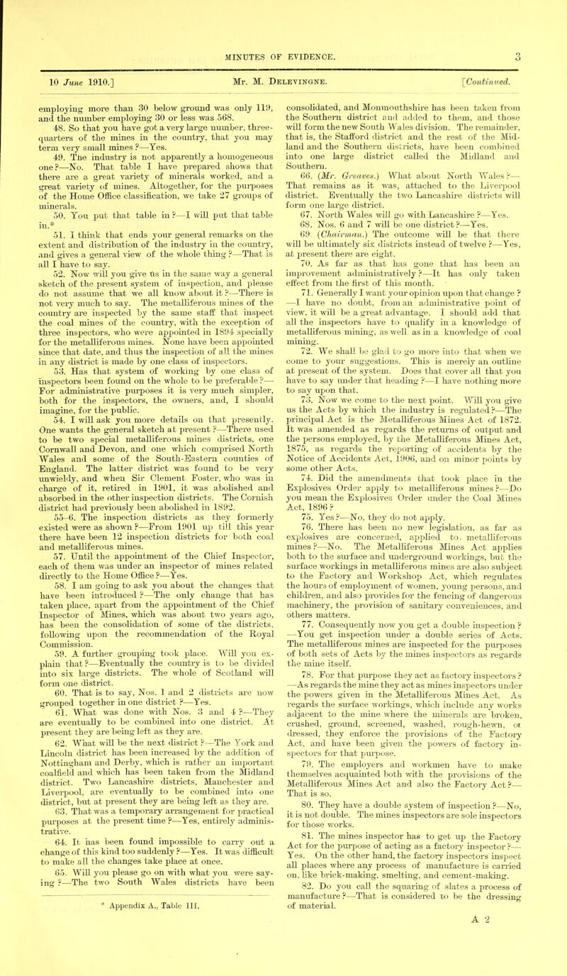 10 June 1910.] Mr. M. Delevingne. [Continued. employing more than 30 below ground was only 119, and the number employing 30 or less was 568. 48. So that you have got a very large number, three- quarters of the mines in the country, that you may term very small mines ?—Yes. 49. The industry is not apparently a homogeneous one?—-No. That table I have prepared shows that there are a great variety of minerals worked, and a great variety of mines. Altogether, for the purposes of the Home Office classification, we take 27 groups of minerals. 50. You put that table in ?—I will put that table in.* 51. I think that ends your general remarks on the extent and distribution of the industry in the country, and gives a general view of the whole thing ?—That is all I have to say. 52. Now will you give (is in the same way a general sketch of the present system of inspection, and please do not assume that we all know about it ?—There is not very much to say. The metalliferous mines of the country are inspected by the same staff that inspect the coal mines of the country, with the exception of three inspectors, who were appointed in 1894 specially for the metalliferous mines. None have been appointed since that date, and thus the inspection of all the mines in any district is made by one class of inspectors. 53. Has that system of working by one class of inspectors been found on the whole to be preferable ?—- For administrative purposes it is very nrach simpler, both for the inspectors, the owners, and, I should imagine, for the public. 54. I will ask you more details on that presently. One wants the general sketch at present ?—There used to be two special metalliferous mines districts, one Cornwall and Devon, and one which comprised North Wales and some of the South-Eastern counties of England. The latter district was found to be very unwieldy, and when Sir Clement Foster, who was in charge of it, retired in 1901, it was abolished and absorbed in the other inspection districts. The Cornish district had previously been abolished in 1892. 55-6. The inspection districts as they formerly existed were as shown P—From 1901 up till this year there have been 12 inspection districts for both coal and metalliferous mines. 57. Until the appointment of the Chief Inspector, each of them was under an inspector of mines related directly to the Home Office ?—Yes. 58. I am going to ask you about the changes that have been introduced ?—The only change that has taken place, apart from the appointment of the Chief Inspector of Mines, which was about two years ago, has been the consolidation of some of the districts, following upon the recommendation of the Royal Commission. 59. A further grouping took place. Will you ex- plain that ?—Eventually the country is to be divided into six large districts. The whole of Scotland will form one district. 60. That is to say, Nos. 1 and 2 districts are now grouped together in one district ?—Yes. 61. What was done with Nos. 3 and 4 ?—They are eventually to be combined into one district. At present they are being left as they are. 62. What will be the next district ?—The York and Lincoln district has been increased by the addition of Nottingham and Derby, which is rather an important coalfield and which has been taken from the Midland district. Two Lancashire districts, Manchester and Liverpool, are eventually to be combined into one district, but at present they are being left as they are. 63. That was a temporary arrangement for practical purposes at the present time ?—Yes, entirely adminis- trative. 64. It has been found impossible to carry out a change of this kind too suddenly ?—Yes. It was difficult to make all the changes take place at once. 65. Will you please go on with what you were say- ing ?—The two South Wales districts have been * Appendix A., Table III. consolidated, and Monmouthshire has been taken from the Southern district and added to them, and those will form the new South Wales division. The remainder, that is, the Stafford district and the rest of the Mid- land and the Southern districts, have been combined into one large district called the Midland and Southern. 66. (Mr. Greaves.) What about North Wales P— That remains as it was, attached to the Liverpool district. Eventually the two Lancashire districts will form one large district. 67. North Wales will go with Lancashire ?—Yes. 68. Nos. 6 and 7 will be one district?—Yes. 69. (Chairman.) The outcome will be that there will be ultimately six districts instead of twelve ?—Yes, at present there are eight. 70. As far as that has gone that has been an improvement administratively ?—It has only taken effect from the first of this month. 71. Generally I want your opinion upon that change ? —I have no doubt, from an administrative point of view, it will be a great advantage. I should add that all the inspectors have to qualify in a knowledge of metalliferous mining, as well as in a knowledge of coal mining. 72. We shall be glad to go more into that when we come to your suggestions. This is merely an outline at present of the system. Does that cover all that you have to say under that heading ?—I have nothing more to say upon that. 73. Now we come to the next point. Will you give us the Acts by which the industry is regulated ?—The principal Act is the Metalliferous Mines Act of 1872. It was amended as regards the returns of output and the persons employed, by the Metalliferous Mines Act, 1875, as regards the reporting of accidents by the Notice of Accidents Act, 1906, and on minor points by some other Acts. 74. Did the amendments that took place in the Explosives Order apply to metalliferous mines ?—Do you mean the Explosives Order under the Coal Mines Act, 1896 ? 75. Yes ?—No, they do not apply. 76. There has been no new legislation, as far as explosives are concerned, applied to, metalliferous mines ?—No. The Metalliferous Mines Act applies both to the surface and underground workings, but the surface workings in metalliferous mines are also subject to the Factory and Workshop Act, which regulates the hours of employment of women, young persons, and children, and also provides for the fencing of dangerous machinery, the provision of sanitary conveniences, and others matters. 77. Consequently now you get a double inspection ? —You get inspection under a double series of Acts. The metalliferous mines are inspected for the purposes of both sets of Acts by the mines inspectors as regards the mine itself. 78. For that purpose they act as factory inspectors ? —As regards the mine they act as mines inspectors under the powers given in the Metalliferous Mines Act. As regards the surface workings, which include any works adjacent to the mine where the minerals are broken, crushed, ground, screened, washed, rough-hewn, oi. dressed, they enforce the provisions of the Factory Act, and have been given the powers of factory in- spectors for that purpose. 79. The employers and workmen have to make themselves acquainted both with the provisions of the Metalliferous Mines Act and also the Factory Act ?— That is so. 80. They have a double system of inspection?—No, it is not double. The mines inspectors are sole inspectors for those works. 81. The mines inspector has to get up the Factory Act for the purpose of acting as a factory inspector ?— Yes. On the other hand, the factory inspectors inspect all places where any process of manufacture is carried on, like brick-making, smelting, and cement-making. 82. Do you call the squaring of slates a process of manufacture ?—That is considered to be the dressing of material.