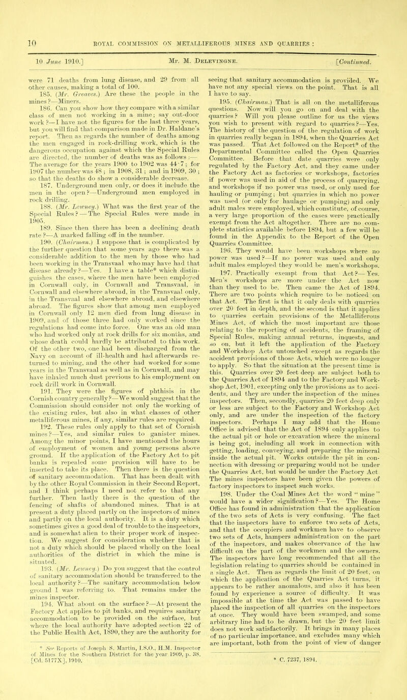 10 June 1910.] Mr. M. Delevingne. [Continued. were 71 deaths from lung disease, and 29 from all other causes, making a total of 100. 185. (Mr. Greaves.) Are these the people in the mines ?—Miners. 186. Can yon show how they compare with a similar class of men not working in a mine; say out-door WOrk ?—I have not the figvu-es for the last three years, but yon will find that comparison made in Dr. Haldane’s report. Then as regards the number of deaths among the men engaged in rock-drilling work, which is the dangerous occupation against which the Special Rules are directed, the number of deaths was as follows :— The average for the years 1900 to 1902 was 44-7; for 14)07 the number was 48 ; in 1908, 31; and in 1909, 30 ; so that the deaths do show a considerable decrease. 187. Underground men only, or does it include the men in the open P—Underground men employed in rock drilling. 188. (Mr. Lewney.) What was the first year of the Special Rules ? — The Special Rules were made in 1905. 189. Since then there has been a declining death rate ?—A marked falling off in the number. 190. (Chairman.) I suppose that is complicated by the further question that some years ago there was a considerable addition to the men by those who had been working in the Transvaal who may have had that disease already?—Yes. I have a table* which distin- guishes the cases, where the men have been employed in Cornwall only, in Cornwall and Transvaal, in Cornwall and elsewhere abroad, in the Transvaal only, in the Transvaal and elsewhere abroad, and elsewhere abroad. The figures show that among men employed in Cornwall only 12 men died from lung disease in 1909, and of those three had only worked since the regulations had come into force. One was an old man who had worked only at rock drills for six months, and vdiose death could hardly be attributed to this work. Of the other two, one had been discharged from the Navy on accoruit of ill-health and had afterwards re- turned to mining, and the other had worked for some years in the Transvaal as well as in Cornwall, and may have inhaled much dust previous to his employment on rock drill work in Cornwall. 191. They were the figures of phthisis in the Cornish country generally?—We would suggest that the Commission should consider not only the working of the existing rules, but also in what classes of other metalliferous mines, if any, similar rules are required, 192. These rules only apply to that set of Cornish mines ?—Yes, and similar rides to ganister mines. Among the minor points, I have mentioned the hours of employment of women and young persons above ground. If the application of the Factory Act to pit banks is repealed some provision will have to be inserted to take its place. Then there is the question of sanitary accommodation. That has been dealt with by the other Royal Commission in their Second Report, and I think perhaps I need not refer to that any further. Then lastly there is the question of the fencing of shafts of abandoned mines. That is at present a duty placed partly on the inspectors of mines and partly on the local authority. It is a duty which sometimes gives a good deal of trouble to the inspectors, and is somewhat alien to their proper work of inspec- tion. We suggest for consideration whether that is not a duty which should be placed wholly on the local authorities of the district in which the mine is situated. 193. (Mr. Lewney.) Do you suggest that the control of sanitary accommodation should be transferred to the local authority?—The sanitary accommodation below ground I was referring to. That remains under the mines inspector. 194. What about on the surface ?—At present the Factory Act applies to pit banks, and requires sanitary accommodation to be provided on the surface, but where the local authority have adopted section 22 of the Public Health Act, 1890, they are the authority for * See Reports of Joseph S. Martin, I.S.O., H.M. Inspector of Mines for the Southern District for the year 1909, p. 38. [Cd. 5177X], 1910. seeing that sanitary accommodation is provided. We have not any special views on the point. That is all I have to say. 195. (Chairman.) That is all on the metalliferous questions. Now will you go on and deal with the quarries ? Will you please outline for us the views you wish to present with regard to quarries ?—Yes. The history of the question of the regulation of work in quarries really began in 1894. when the Quarries Act was passed. That Act followed on the Report* of the Departmental Committee called the Open Quarries Committee. Before that date quarries were only regulated by the Factory Act, and they came under the Factory Act as factories or workshops, factories if power was used in aid of the process of quarrying, and workshops if no power was used, or only used for hauling or pumping; but quarries in which no power was used (or only for haulage or pumping) and only adult males were employed, which constitute, of course, a very large proportion of the cases were practically exempt from the Act altogether. There are no com- plete statistics available before 1894, but a few will be found in the Appendix to the Report of the Open Quarries Committee. 196. They would have been workshops where no power was used ?—If no power was used and only adult males employed they would be men's workshops. 197. Practically exempt from that Act?—Yes. Men’s workshops are more under the Act now than they used to be. Then came the Act of 1894. There are two points which require to be noticed on that Act. The first is that it only deals with quarries over 20 feet in depth, and the second is that it applies to quarries certain provisions of the Metalliferous Mines Act, of which the most important are those relating to the reporting of accidents, the framing of Special Rules, making annual returns, inquests, and so on. but it left the application of the Factory and Workshop Acts untouched except as regards the accident provisions of those Acts, which were no longer to apply. So that the situation at the present time is this. Quarries over 20 feet deep are subject both to the Quarries Act of 1894 and to the Factory and Work- shop Act, 1901, excepting only the provisions as to acci- dents, and they are under the inspection of the mines inspectors. Then, secondly, quarries 20 feet deep only or less are subject to the Factory and Workshop Act only, and are under the inspection of the factory inspectors. Perhaps I may add that the Home Office is advised that the Act of 1894 only applies to the actual pit or hole or excavation where the mineral is being got, including all work in connection with getting, loading, conveying, and preparing the mineral inside the actual pit. Works outside the pit in con- nection with dressing or preparing would not be under the Quarries Act, but would be under the Factory Act. The mines inspectors have been given the powers of factory inspectors to inspect such works. 198. Under the Coal Mines Act the word “ mine ” would have a wider signification?—Yes. The Home Office has foimd in administration that the application of the two sets of Acts is very confusing. The fact that the inspectors have to enforce two sets of Acts, and that the occupiers and workmen have to observe two sets of Acts, hampers administration on the part of the inspectors, and makes observance of the law difficult on the part of the workmen and the owners. The inspectors have long recommended that all the legislation relating to quarries should be contained in a single Act. Then as regards the limit of 20 feet, on which the application of the Quarries Act turns, it appears to be rather anomalous, and also it has been found by experience a source of difficulty. It was impossible at the time the Act was passed to have placed the inspection of all quarries on the inspectors at once. They would have been swamped, and some arbitrary line had to be drawn, but the 20 feet limit does not work satisfactorily. It brings in many places of no particular importance, and excludes many which are important, both from the point of view of danger * C. 7237. 1894,